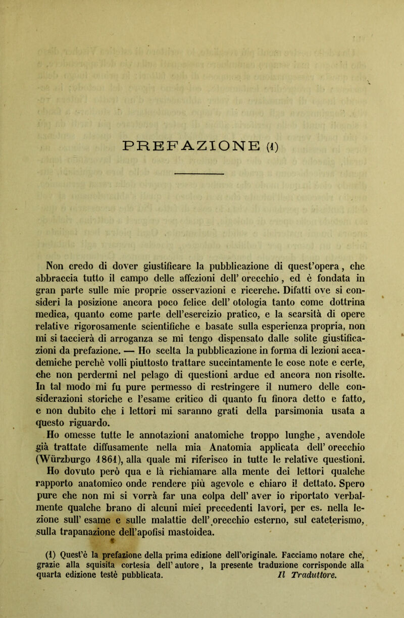 PREFAZIONE (l) Non credo di dover giustificare la pubblicazione di quest’opera, che abbraccia tutto il campo delle affezioni dell’ orecchio, ed è fondata in gran parte sulle mie proprie osservazioni e ricerche. Difatti ove si con- sideri la posizione ancora poco felice dell’ otologia tanto come dottrina medica, quanto come parte dell’esercizio pratico, e la scarsità di opere relative rigorosamente scientifiche e basate sulla esperienza propria, non mi si taccierà di arroganza se mi tengo dispensato dalle solite giustifica- zioni da prefazione. — Ho scelta la pubblicazione in forma di lezioni acca- demiche perchè volli piuttosto trattare succintamente le cose note e certe, che non perdermi nel pelago di questioni ardue ed ancora non risolte. In tal modo mi fu pure permesso di restringere il numero delle con- siderazioni storiche e l’esame critico di quanto fu finora detto e fatto,, e non dubito che i lettori mi saranno grati della parsimonia usata a questo riguardo. Ho omesse tutte le annotazioni anatomiche troppo lunghe, avendole già trattate diffusamente nella mia Anatomia applicata dell’ orecchio (Wiirzburgo 4861), alla quale mi riferisco in tutte le relative questioni. Ho dovuto però qua e là richiamare alla mente dei lettori qualche rapporto anatomico onde rendere più agevole e chiaro il dettato. Spero pure che non mi si vorrà far una colpa dell’ aver io riportato verbal- mente qualche brano di alcuni miei precedenti lavori, per es. nella le- zione sull’ esame e sulle malattie dell’orecchio esterno, sul cateterismo, sulla trapanazione dell’apofisi mastoidea. (i) Quest’è la prefazione della prima edizione deH’originale. Facciamo notare che, grazie alla squisita cortesia dell’autore, la presente traduzione corrisponde alla quarta edizione testé pubblicata. Il Traduttore.