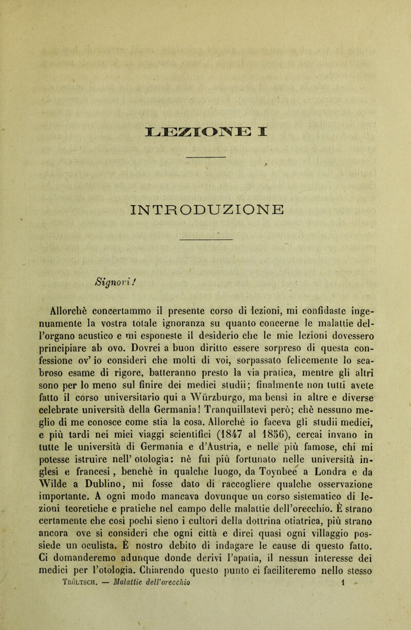 INTRODUZIONE Signori! Allorché concertammo il presente corso di lezioni, mi confidaste inge- nuamente la vostra totale ignoranza su quanto concerne le malattie del- l’organo acustico e mi esponeste il desiderio che le mie lezioni dovessero principiare ab ovo. Dovrei a buon diritto essere sorpreso di questa con- fessione ov’io consideri che molti di voi, sorpassato felicemente lo sca- broso esame di rigore, batteranno presto la via pratica, mentre gli altri sono per lo meno sul finire dei medici studii; finalmente non tutti avete fatto il corso universitario qui a Würzburgo, ma bensì in altre e diverse celebrate università della Germania! Tranquillatevi però; chè nessuno me- glio di me conosce come stia la cosa. Allorché io faceva gli studii medici, e più tardi nei miei viaggi scientifici (1847 al 1856), cercai invano in tutte le università di Germania e d’Austria, e nelle più famose, chi mi potesse istruire nell’otologia: nè fui più fortunato nelle università in- glesi e francesi, benché in qualche luogo, da Toynbee a Londra e da Wilde a Dublino, mi fosse dato di raccogliere qualche osservazione importante. A ogni modo mancava dovunque un corso sistematico di le- zioni teoretiche e pratiche nel campo delle malattie deH’orecchio. È strano certamente che così pochi sieno i cultori della dottrina otiatrica, più strano ancora ove si consideri che ogni città e direi quasi ogni villaggio pos- siede un oculista. È nostro debito di indagare le cause di questo fatto. Ci domanderemo adunque donde derivi l’apatia, il nessun interesse dei medici per l’otologia. Chiarendo questo punto ci faciliteremo nello stesso Tröltsch. — Malattie delVorecchio 1 -