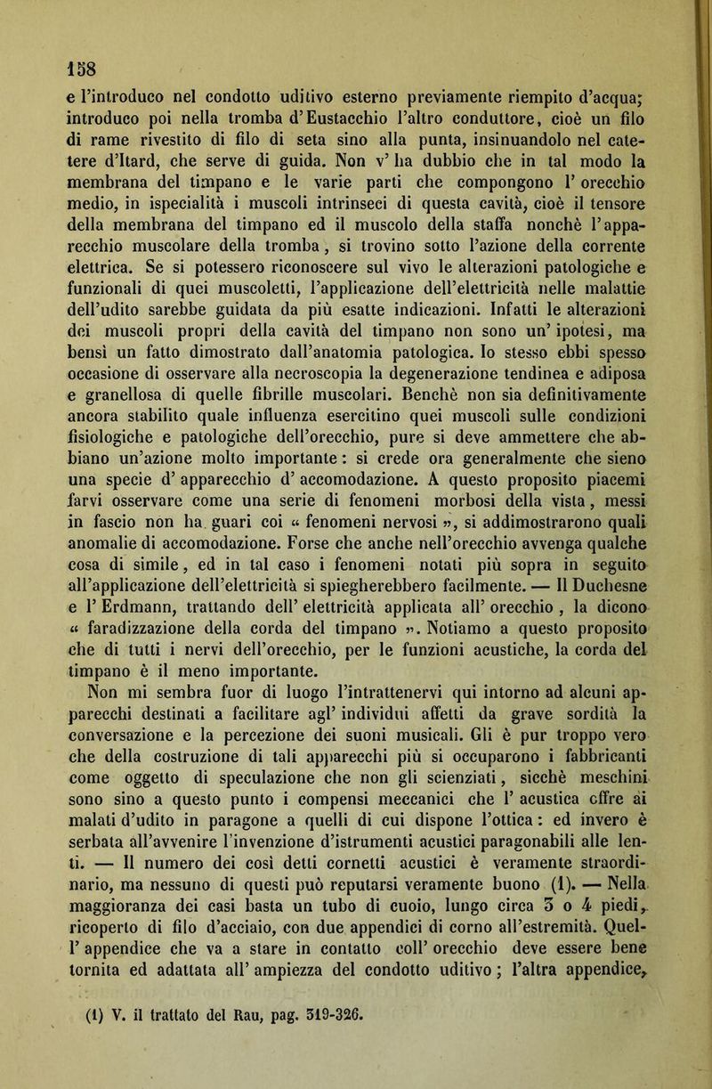 e l’introduco nel condotto uditivo esterno previamente riempito d’acqua; introduco poi nella tromba d’Eustacchio l’altro conduttore, cioè un filo di rame rivestito di filo di seta sino alla punta, insinuandolo nel cate- tere d’Itard, che serve di guida. Non v’ ha dubbio che in tal modo la membrana del timpano e le varie parti che compongono 1’ orecchio medio, in ispecialità i muscoli intrinseci di questa cavità, cioè il tensore della membrana del timpano ed il muscolo della staffa nonché l’appa- recchio muscolare della tromba, si trovino sotto l’azione della corrente elettrica. Se si potessero riconoscere sul vivo le alterazioni patologiche e funzionali di quei muscoletti, l’applicazione dell’elettricità nelle malattie dell’udito sarebbe guidata da più esatte indicazioni. Infatti le alterazioni dei muscoli propri della cavità del timpano non sono un’ipotesi, ma bensì un fatto dimostrato dall’anatomia patologica. Io stesso ebbi spessa occasione di osservare alla necroseopia la degenerazione tendinea e adiposa e granellosa di quelle fibrille muscolari. Benché non sia definitivamente ancora stabilito quale influenza esercitino quei muscoli sulle condizioni fisiologiche e patologiche dell’orecchio, pure si deve ammettere che ab- biano un’azione molto importante : si crede ora generalmente che sieno una specie d’ apparecchio d’ accomodazione. A questo proposito piacemi farvi osservare come una serie di fenomeni morbosi della vista, messi in fascio non ha guari coi « fenomeni nervosi », si addimostrarono quali anomalie di accomodazione. Forse che anche nell’orecchio avvenga qualche cosa di simile, ed in tal caso i fenomeni notati più sopra in seguito all’applicazione dell’elettricità si spiegherebbero facilmente. — Il Duchesne e 1’ Erdmann, trattando dell’ elettricità applicata all’ orecchio , la dicono « faradizzazione della corda del timpano ». Notiamo a questo proposito che di tutti i nervi dell’orecchio, per le funzioni acustiche, la corda del timpano è il meno importante. Non mi sembra fuor di luogo l’intrattenervi qui intorno ad alcuni ap- parecchi destinati a facilitare agl’ individui affetti da grave sordità la conversazione e la percezione dei suoni musicali. Gli è pur troppo vero che della costruzione di tali apparecchi più si occuparono i fabbricanti come oggetto di speculazione che non gli scienziati, sicché meschini sono sino a questo punto i compensi meccanici che 1’ acustica cifre ai malati d’udito in paragone a quelli di cui dispone l’ottica : ed invero è serbata all’avvenire l’invenzione d’istrumenti acustici paragonabili alle len- ti. — Il numero dei così detti cornetti acustici è veramente straordi- nario, ma nessuno di questi può reputarsi veramente buono (1). — Nella maggioranza dei casi basta un tubo di cuoio, lungo circa 3 o 4 piedi ricoperto di filo d’acciaio, con due appendici di corno all’estremità. Quel- 1’ appendice che va a stare in contatto coll’ orecchio deve essere bene tornita ed adattata all’ ampiezza del condotto uditivo ; l’altra appendice. (t) V. il trattato del Rau, pag. 319-326.