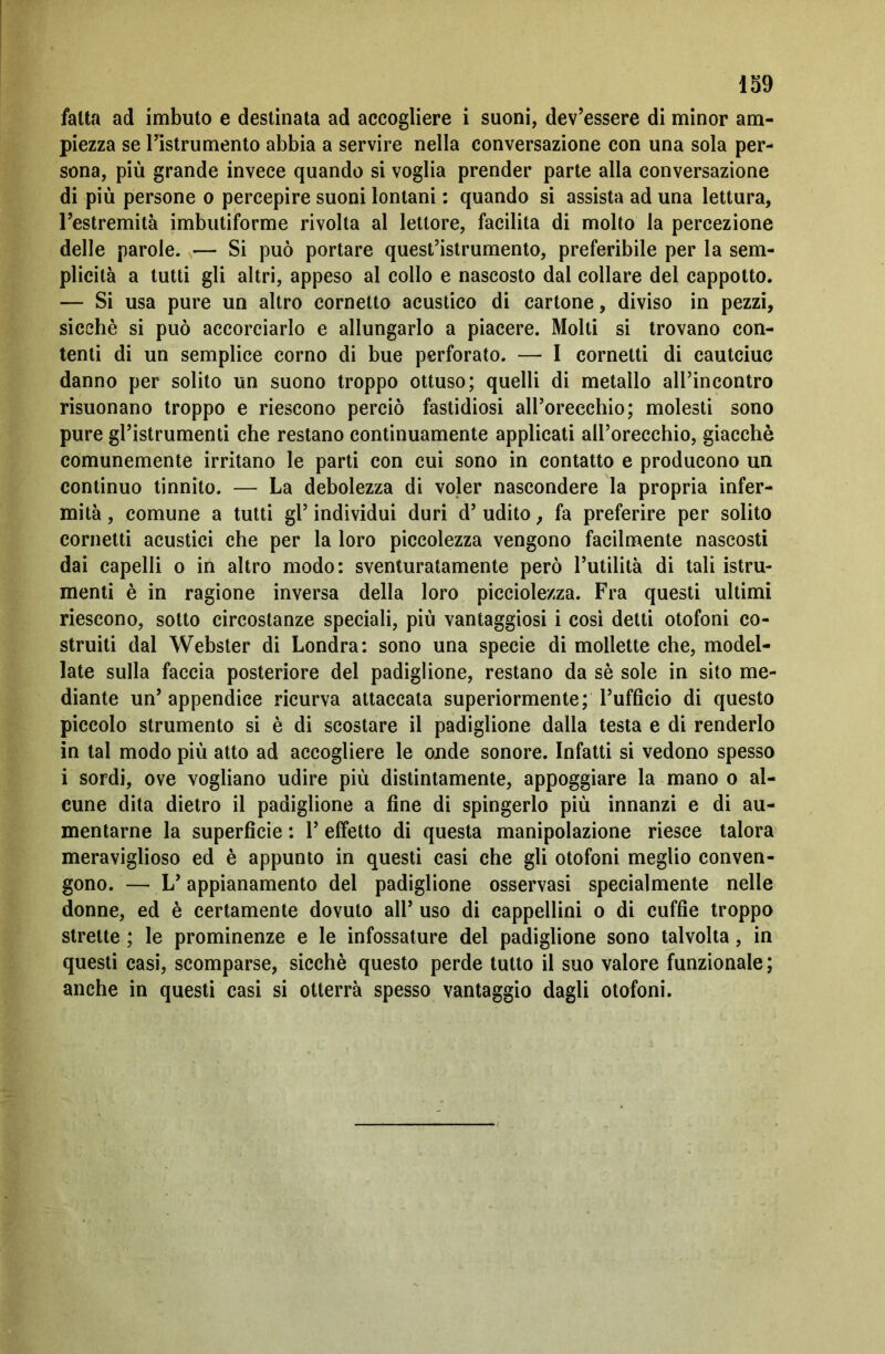 fatta ad imbuto e destinata ad accogliere i suoni, dev’essere di minor am- piezza se l’istrumento abbia a servire nella conversazione con una sola per- sona, più grande invece quando si voglia prender parte alla conversazione di più persone o percepire suoni lontani : quando si assista ad una lettura, l’estremità imbutiforme rivolta al lettore, facilita di molto la percezione delle parole. — Si può portare quest’istrumento, preferibile per la sem- plicità a tutti gli altri, appeso al collo e nascosto dal collare del cappotto. — Si usa pure un altro cornetto acustico di cartone, diviso in pezzi, sicché si può accorciarlo e allungarlo a piacere. Molti si trovano con- tenti di un semplice corno di bue perforato. — I cornetti di cautciuc danno per solito un suono troppo ottuso; quelli di metallo all’incontro risuonano troppo e riescono perciò fastidiosi all’orecchio; molesti sono pure gl’istrumenti che restano continuamente applicati all’orecchio, giacché comunemente irritano le parti con cui sono in contatto e producono un continuo tinnito. — La debolezza di voler nascondere la propria infer- mità , comune a tutti gl’ individui duri d’ udito, fa preferire per solito cornetti acustici che per la loro piccolezza vengono facilmente nascosti dai capelli o in altro modo: sventuratamente però l’utilità di tali istru- menti è in ragione inversa della loro picciolezza. Fra questi ultimi riescono, sotto circostanze speciali, più vantaggiosi i così detti otofoni co- struiti dal Webster di Londra: sono una specie di mollette che, model- late sulla faccia posteriore del padiglione, restano da sé sole in sito me- diante un’ appendice ricurva attaccata superiormente; l’ufficio di questo piccolo strumento si è di scostare il padiglione dalla testa e di renderlo in tal modo più atto ad accogliere le onde sonore. Infatti si vedono spesso i sordi, ove vogliano udire più distintamente, appoggiare la mano o al- cune dita dietro il padiglione a fine di spingerlo più innanzi e di au- mentarne la superficie : 1’ effetto di questa manipolazione riesce talora meraviglioso ed è appunto in questi casi che gli otofoni meglio conven- gono. — L’appianamento del padiglione osservasi specialmente nelle donne, ed è certamente dovuto all’ uso di cappellini o di cuffie troppo strette ; le prominenze e le infossature del padiglione sono talvolta, in questi casi, scomparse, sicché questo perde tutto il suo valore funzionale ; anche in questi casi si otterrà spesso vantaggio dagli otofoni.