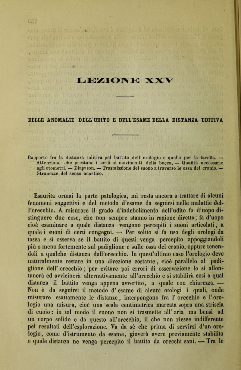 BELLE ANOMALIE DELL’UDITO E DELL’ESAME DELLA DISTANZA UDITIVA Rapporto fra la distanza uditiva pel battito dell’ orologio e quella per la favella. — Attenzione che prestano i sordi ai movimenti della bocca. — Qualità necessarie agli otometri. — Diapason. — Trasmissione del suono a traverso le ossa del cranio. — Stranezze del senso acustico. Esaurita ormai la parte patologica, mi resta ancora a trattare di alcuni fenomeni soggettivi e del metodo d’esame da seguirsi nelle malattie del- l’orecchio. A misurare il grado d’indebolimento dell’udito fa d’uopo di- stinguere due cose, che non sempre stanno in ragione diretta ; fa d’uopo cioè esaminare a quale distanza vengono percepiti i suoni articolati, a quale i suoni di certi congegni. — Per solito si fa uso degli orologi da tasca e si osserva se il battito di questi venga percepito appoggiandoli più o meno fortemente sul padiglione e sulle ossa del cranio, oppure tenen- doli a qualche distanza dall’orecchio. In quest’ultimo caso l’orologio deve naturalmente restare in una direzione costante, cioè parallelo al padi- glione dell’ orecchio ; per evitare poi errori di osservazione lo si allon- tanerà ed avvicinerà alternativamente all’orecchio e si stabilirà così a qual distanza il battito venga appena avvertito, a quale con chiarezza. —• Non è da seguirsi il metodo d’ esame di alcuni otologi i quali, onde misurare esattamente le distanze, interpongono fra P orecchio e l’oro- logio una misura, cioè una scala centimetrica marcata sopra una striscia di cuoio : in tal modo il suono non si trasmette all’ aria ma bensì ad un corpo solido e da questo all’orecchio, il che non riesce indifferente pei resultati dell’esplorazione. Va da sè che prima di servirsi d’un oro- logio, come d’istrumento da esame, gioverà avere previamente stabilito a quale distanza ne venga percepito il battito da orecchi sani. — Tra le