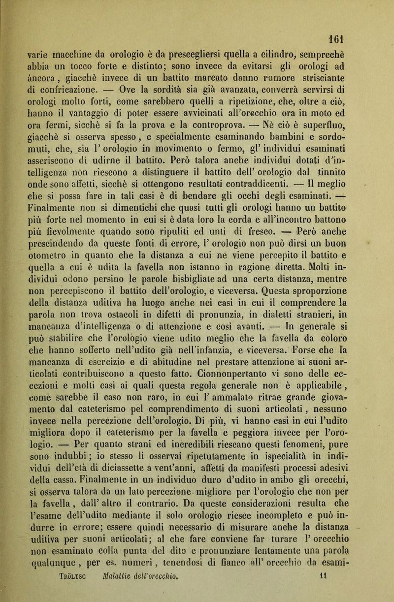 varie macchine da orologio è da prescegliersi quella a cilindro, semprechè abbia un tocco forte e distinto; sono invece da evitarsi gli orologi ad àncora, giacché invece di un battito marcato danno rumore strisciante di confricazione. — Ove la sordità sia già avanzata, converrà servirsi di orologi molto forti, come sarebbero quelli a ripetizione, che, oltre a ciò, hanno il vantaggio di poter essere avvicinati all'orecchio ora in moto ed ora fermi, sicché si fa la prova e la controprova. — Nè ciò è superfluo, giacché si osserva spesso, e specialmente esaminando bambini e sordo- muti, che, sia 1’ orologio in movimento o fermo, gl’ individui esaminati asseriscono di udirne il battito. Però talora anche individui dotati dln- telligenza non riescono a distinguere il battito dell’ orologio dal tinnito onde sono affetti, sicché si ottengono resultati contraddicenti. — 11 meglio che si possa fare in tali casi è di bendare gli occhi degli esaminati. — Finalmente non si dimentichi che quasi tutti gli orologi hanno un battito più forte nel momento in cui si è data loro la corda e all’incontro battono più fievolmente quando sono ripuliti ed unti di fresco. — Però anche prescindendo da queste fonti di errore, 1’ orologio non può dirsi un buon otometro in quanto che la distanza a cui ne viene percepito il battito e quella a cui è udita la favella non istanno in ragione diretta. Molti in- dividui odono persino le parole bisbigliate ad una certa distanza, mentre non percepiscono il battito dell’orologio, e viceversa. Questa sproporzione della distanza uditiva ha luogo anche nei casi in cui il comprendere la parola non trova ostacoli in difetti di pronunzia, in dialetti stranieri, in mancanza d’intelligenza o di attenzione e così avanti. — In generale si può stabilire che l’orologio viene udito meglio che la favella da coloro che hanno sofferto nell’udito già nell’infanzia, e viceversa. Forse che la mancanza di esercizio e di abitudine nel prestare attenzione ai suoni ar- ticolati contribuiscono a questo fatto. Cionnonpertanto vi sono delle ec- cezioni e molti casi ai quali questa regola generale non è applicabile, come sarebbe il caso non raro, in cui Y ammalato ritrae grande giova- mento dal cateterismo pel comprendimento di suoni articolati, nessuno invece nella percezione dell’orologio. Di più, vi hanno casi in cui l’udito migliora dopo il cateterismo per la favella e peggiora invece per l’oro- logio. — Per quanto strani ed incredibili riescano questi fenomeni, pure sono indubbi ; io stesso li osservai ripetutamente in ispecialità in indi- vidui dell’età di diciassette a vent’anni, affetti da manifesti processi adesivi della cassa. Finalmente in un individuo duro d’udito in ambo gli orecchi, si osserva talora da un lato percezione migliore per l’orologio che non per la favella , dall’ altro il contrario. Da queste considerazioni resulta che l’esame dell’udito mediante il solo orologio riesce incompleto e può in- durre in errore; essere quindi necessario di misurare anche la distanza uditiva per suoni articolati ; al che fare conviene far turare 1’ orecchio non esaminato colla punta del dito e pronunziare lentamente una parola qualunque , per es. numeri, tenendosi di fianco all’ orecchio da esami- Tköltsg Malattie dell'orecchio, 11