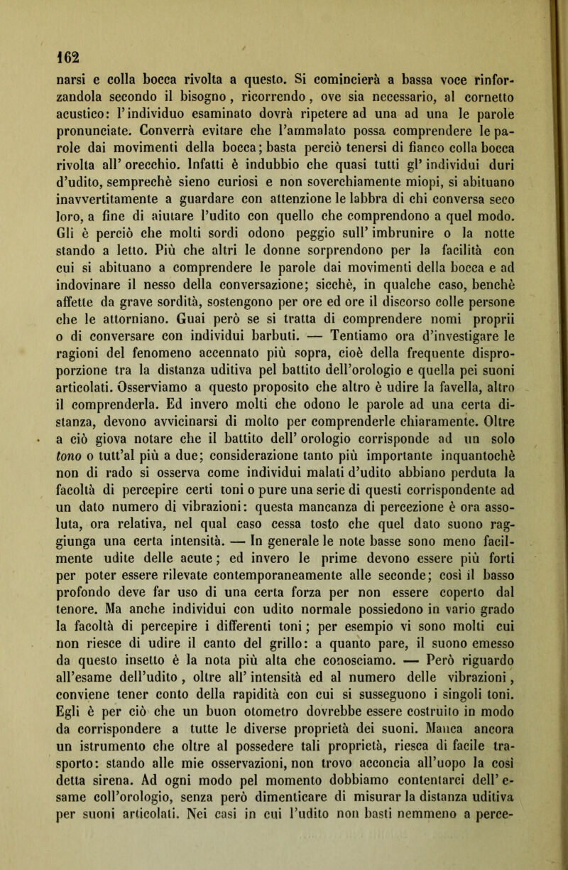 narsi e colla bocca rivolta a questo. Si comincierà a bassa voce rinfor- zandola secondo il bisogno, ricorrendo, ove sia necessario, al cornetto acustico: l’individuo esaminato dovrà ripetere ad una ad una le parole pronunciate. Converrà evitare che l’ammalato possa comprendere le pa- role dai movimenti della bocca; basta perciò tenersi di fianco colla bocca rivolta all’ orecchio. Infatti è indubbio che quasi tutti gl* individui duri d’udito, semprechè sieno curiosi e non soverchiamente miopi, si abituano inavvertitamente a guardare con attenzione le labbra di chi conversa seco loro, a fine di aiutare l’udito con quello che comprendono a quel modo. Gli è perciò che molti sordi odono peggio sull’ imbrunire o la notte stando a letto. Più che altri le donne sorprendono per la facilità con cui si abituano a comprendere le parole dai movimenti della bocca e ad indovinare il nesso della conversazione; sicché, in qualche caso, benché affette da grave sordità, sostengono per ore ed ore il discorso colle persone che le attorniano. Guai però se si tratta di comprendere nomi proprii o di conversare con individui barbuti. — Tentiamo ora d’investigare le ragioni del fenomeno accennato più sopra, cioè della frequente dispro- porzione tra la distanza uditiva pel battito dell’orologio e quella pei suoni articolati. Osserviamo a questo proposito che altro è udire la favella, altro il comprenderla. Ed invero molti che odono le parole ad una certa di- stanza, devono avvicinarsi di molto per comprenderle chiaramente. Oltre a ciò giova notare che il battito dell’ orologio corrisponde ad un solo tono o tutt’al più a due; considerazione tanto più importante inquantochè non di rado si osserva come individui malati d’udito abbiano perduta la facoltà di percepire certi toni o pure una serie di questi corrispondente ad un dato numero di vibrazioni: questa mancanza di percezione è ora asso- luta, ora relativa, nel qual caso cessa tosto che quel dato suono rag- giunga una certa intensità. — In generale le note basse sono meno facil- mente udite delle acute ; ed invero le prime devono essere più forti per poter essere rilevate contemporaneamente alle seconde; così il basso profondo deve far uso di una certa forza per non essere coperto dal tenore. Ma anche individui con udito normale possiedono in vario grado la facoltà di percepire i differenti toni ; per esempio vi sono molti cui non riesce di udire il canto del grillo: a quanto pare, il suono emesso da questo insetto è la nota più alta che conosciamo. — Però riguardo all’esame dell’udito , oltre all’ intensità ed al numero delle vibrazioni, conviene tener conto della rapidità con cui si susseguono i singoli toni. Egli è per ciò che un buon otometro dovrebbe essere costruito in modo da corrispondere a tutte le diverse proprietà dei suoni. Manca ancora un istrumento che oltre al possedere tali proprietà, riesca di facile tra- sporto: stando alle mie osservazioni, non trovo acconcia all’uopo la così detta sirena. Ad ogni modo pel momento dobbiamo contentarci dell’ e- same coll’orologio, senza però dimenticare di misurar la distanza uditiva per suoni articolali. Nei casi in cui l’udito non basti nemmeno a perce-