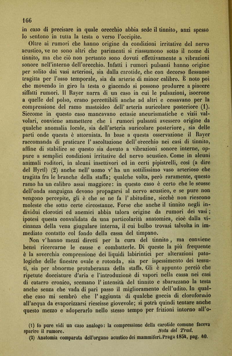 in caso di precisare in quale orecchio abbia sede il tinnito, anzi spesso lo sentono in tutta la testa o verso l’occipite. Oltre ai rumori che hanno origine da condizioni irritative del nervo acustico, ve ne sono altri che parimenti si riassumono sotto il nome di tinnito, ma che ciò non pertanto sono dovuti effettivamente a vibrazioni sonore nell’interno dell’orecchio. Infatti i rumori pulsanti hanno origine per solito dai vasi arteriosi, sia dalla carotide, che con decorso flessuoso tragitta per l’osso temporale, sia da arterie di minor calibro. E noto poi che movendo in giro la testa o giacendo si possono produrre a piacere siffatti rumori. Il Rayer narra di un caso in cui le pulsazioni, isocrone a quelle del polso, erano percettibili anche ad altri e cessavano per la compressione del ramo mastoideo dell’ arteria auricolare posteriore (1). Siccome in questo caso mancavano ectasie aneurismatiche e vizii val- volari, conviene ammettere che i rumori pulsanti avessero origine da qualche anomalia locale, sia dell’arteria auricolare posteriore, sia delle parti onde questa è attorniata. In base a questa osservazione il Rayer raccomanda di praticare l’ascoltazione dell’orecchio nei casi di tinnito, affine di stabilire se questo sia dovuto a vibrazioni sonore interne, op- pure a semplici condizioni irritative del nervo acustico. Come in alcuni animali roditori, in alcuni insettivori ed in certi pipistrelli, così (a dire del Hyrtl) (2) anche nell’ uomo v’ ha un sottilissimo vaso arterioso che tragitta fra le branche della staffa; qualche volta, però raramente, questo ramo ha un calibro assai maggiore: in questo caso è certo che le scosse dell’onda sanguigna devono propagarsi al nervo acustico, e se pure non vengono percepite, gli è che se ne fa l’abitudine, sicché non riescono moleste che sotto certe circostanze. Forse che anche il tinnito negli in- dividui clorotici ed anemici abbia talora origine da rumori dei vasi ; ipotesi questa convalidata da una particolarità anatomica, cioè dalla vi- cinanza della vena giugulare interna, il cui bulbo trovasi talvolta in im- mediato contatto col fondo della cassa del timpano. Non v’hanno mezzi diretti per la cura del tinnito, ma conviene bensì ricercarne le cause e combatterle. Di queste la più frequente è la soverchia compressione dei liquidi labirintici per alterazioni pato- logiche delle finestre ovale e rotonda, sia per ispessimento dei tessu- ti, sia per abnorme protuberanza della staffa. Gli è appunto perciò che ripetute docciature d’aria e l’introduzioné di vapori nella cassa nei casi di catarro cronico, scemano l’intensità del tinnito e sbarazzano la testa anche senza che vada di pari passo il miglioramento dell’udito. In qual- che caso mi sembrò che Y aggiunta di qualche goccia di cloroformio all’acqua da evaporizzarsi riescisse giovevole; si potrà quindi tentare anche questo mezzo e adoperarlo nello stesso tempo per frizioni intorno all’o- (1) Io pure vidi un caso analogo: la compressione della carotide comune faceva sparire il rumore. Nota del Trad. (2) Anatomia comparata dell’organo acustico dei mammiferi. Praga 1854, pag. 40.