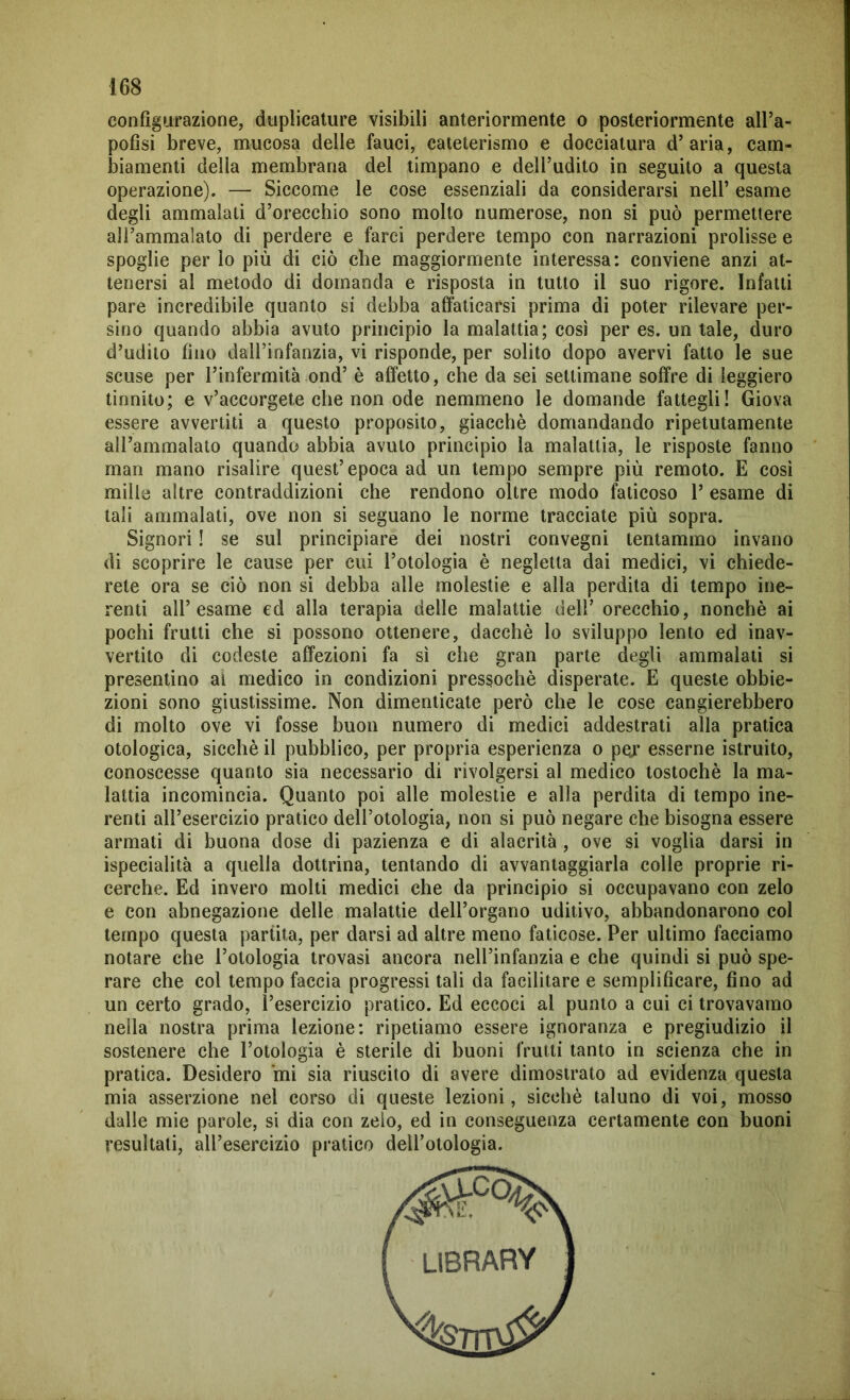 configurazione, duplicature visibili anteriormente o posteriormente all’a- pofìsi breve, mucosa delle fauci, cateterismo e docciatura d’aria, cam- biamenti della membrana del timpano e dell’udito in seguito a questa operazione). — Siccome le cose essenziali da considerarsi nell’ esame degli ammalati d’orecchio sono molto numerose, non si può permettere all’ammalato di perdere e farei perdere tempo con narrazioni prolisse e spoglie per lo più di ciò che maggiormente interessa: conviene anzi at- tenersi al metodo di domanda e risposta in tutto il suo rigore. Infatti pare incredibile quanto si debba affaticarsi prima di poter rilevare per- sino quando abbia avuto principio la malattia; così per es. untale, duro d’udito fino dall’infanzia, vi risponde, per solito dopo avervi fatto le sue scuse per l’infermità ond’ è affetto, che da sei settimane soffre di leggiero tinnito; e v’accorgete che non ode nemmeno le domande fattegli! Giova essere avvertiti a questo proposito, giacché domandando ripetutamente all’ammalato quando abbia avuto principio la malattia, le risposte fanno man mano risalire quest’epoca ad un tempo sempre più remoto. E così mille altre contraddizioni che rendono oltre modo faticoso 1’ esame di tali ammalati, ove non si seguano le norme tracciate più sopra. Signori ! se sul principiare dei nostri convegni tentammo invano di scoprire le cause per cui l’otologia è negletta dai medici, vi chiede- rete ora se ciò non si debba alle molestie e alla perdita di tempo ine- renti all’esame ed alla terapia delle malattie dell’ orecchio, nonché ai pochi frutti che si possono ottenere, dacché lo sviluppo lento ed inav- vertito di codeste affezioni fa sì che gran parte degli ammalati si presentino ai medico in condizioni pressoché disperate. E queste obbie- zioni sono giustissime. Non dimenticate però che le cose cangierebbero di molto ove vi fosse buon numero di medici addestrati alla pratica otologica, sicché il pubblico, per propria esperienza o per esserne istruito, conoscesse quanto sia necessario di rivolgersi al medico tostochè la ma- lattia incomincia. Quanto poi alle molestie e alla perdita di tempo ine- renti all’esercizio pratico dell’otologia, non si può negare che bisogna essere armati di buona dose di pazienza e di alacrità, ove si voglia darsi in ispecialità a quella dottrina, tentando di avvantaggiarla colle proprie ri- cerche. Ed invero molti medici che da principio si occupavano con zelo e con abnegazione delle malattie dell’organo uditivo, abbandonarono col tempo questa partita, per darsi ad altre meno faticose. Per ultimo facciamo notare che l’otologia trovasi ancora nell’infanzia e che quindi si può spe- rare che col tempo faccia progressi tali da facilitare e semplificare, fino ad un certo grado, l’esercizio pratico. Ed eccoci al punto a cui ci trovavamo nella nostra prima lezione: ripetiamo essere ignoranza e pregiudizio il sostenere che l’otologia è sterile di buoni frutti tanto in scienza che in pratica. Desidero mi sia riuscito di avere dimostrato ad evidenza questa mia asserzione nel corso di queste lezioni, sicché taluno di voi, mosso dalle mie parole, si dia con zelo, ed in conseguenza certamente con buoni resultati, all’esercizio pratico dell’otologia. library