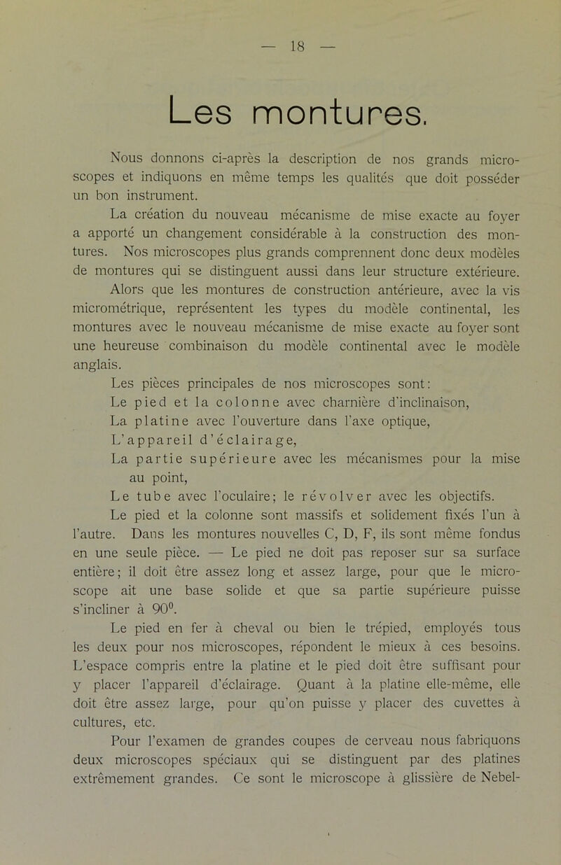 Les montures. Nous donnons ci-après la description de nos grands micro- scopes et indiquons en même temps les qualités que doit posséder un bon instrument. La création du nouveau mécanisme de mise exacte au foyer a apporté un changement considérable à la construction des mon- tures. Nos microscopes plus grands comprennent donc deux modèles de montures qui se distinguent aussi dans leur structure extérieure. Alors que les montures de construction antérieure, avec la vis micrométrique, représentent les types du modèle continental, les montures avec le nouveau mécanisme de mise exacte au foyer sont une heureuse combinaison du modèle continental avec le modèle anglais. Les pièces principales de nos microscopes sont: Le pied et la colonne avec charnière d’inclinaison, La platine avec l’ouverture dans l’axe optique, L’appareil d’éclairage, La partie supérieure avec les mécanismes pour la mise au point, Le tube avec l’oculaire; le révolver avec les objectifs. Le pied et la colonne sont massifs et solidement fixés l’un à l’autre. Dans les montures nouvelles C, D, F, ils sont même fondus en une seule pièce. — Le pied ne doit pas reposer sur sa surface entière; il doit être assez long et assez large, pour que le micro- scope ait une base solide et que sa partie supérieure puisse s’incliner à 90°. Le pied en fer à cheval ou bien le trépied, employés tous les deux pour nos microscopes, répondent le mieux à ces besoins. L’espace compris entre la platine et le pied doit être suffisant pour y placer l’appareil d’éclairage. Quant à la platine elle-même, elle doit être assez large, pour qu’on puisse y placer des cuvettes à cultures, etc. Pour l’examen de grandes coupes de cerveau nous fabriquons deux microscopes spéciaux qui se distinguent par des platines extrêmement grandes. Ce sont le microscope à glissière de Nebel-