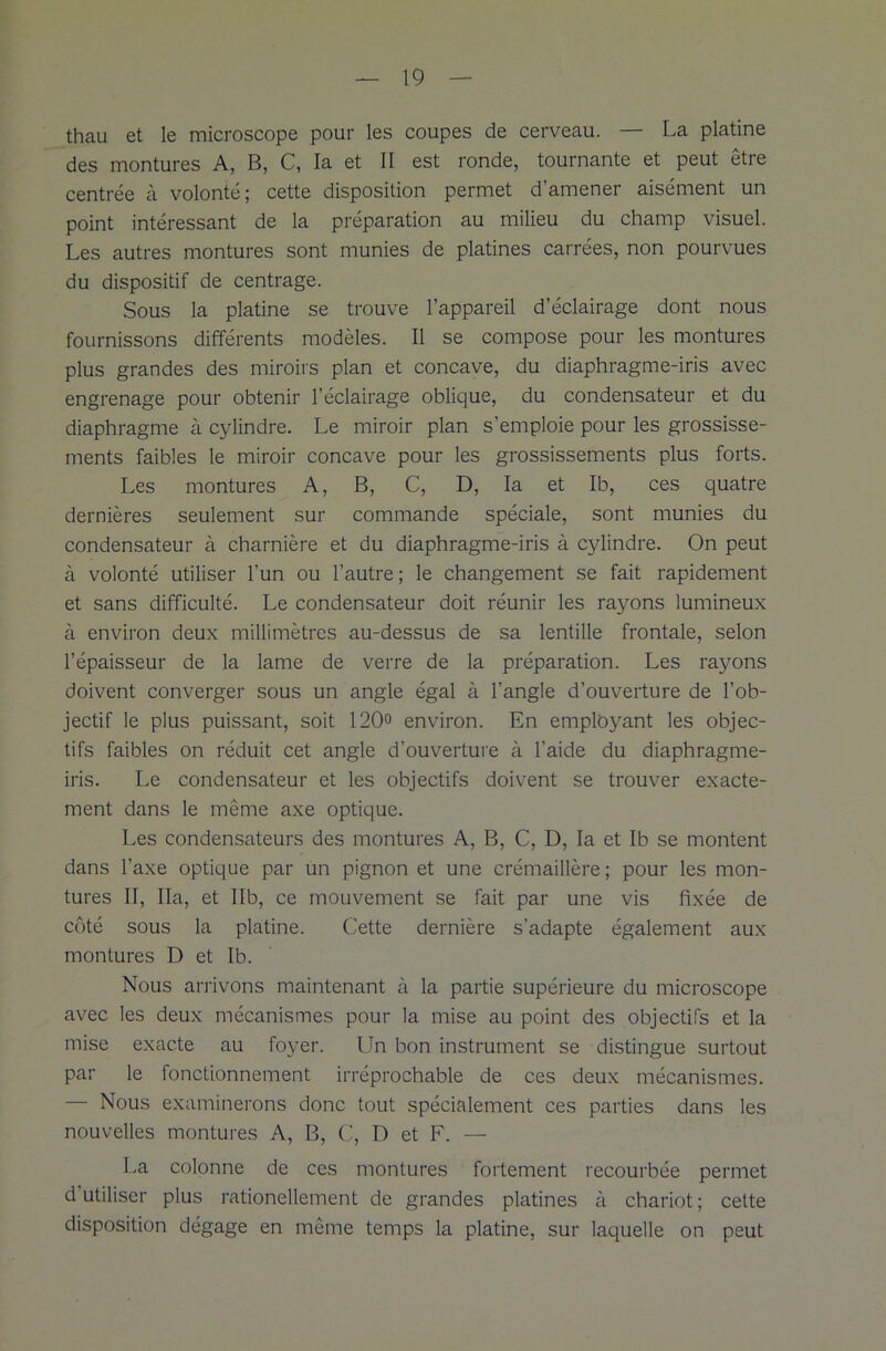 thau et le microscope pour les coupes de cerveau. — La platine des montures A, B, C, la et II est ronde, tournante et peut etre centrée à volonté; cette disposition permet d’amener aisément un point intéressant de la préparation au milieu du champ visuel. Les autres montures sont munies de platines carrées, non pourvues du dispositif de centrage. Sous la platine se trouve l’appareil d’éclairage dont nous fournissons différents modèles. Il se compose pour les montures plus grandes des miroirs plan et concave, du diaphragme-iris avec engrenage pour obtenir l’éclairage oblique, du condensateur et du diaphragme à cylindre. Le miroir plan s’emploie pour les grossisse- ments faibles le miroir concave pour les grossissements plus forts. Les montures A, B, C, D, la et Ib, ces quatre dernières seulement sur commande spéciale, sont munies du condensateur à charnière et du diaphragme-iris à cylindre. On peut à volonté utiliser l’un ou l’autre ; le changement se fait rapidement et sans difficulté. Le condensateur doit réunir les rayons lumineux à environ deux millimètres au-dessus de sa lentille frontale, selon l’épaisseur de la lame de verre de la préparation. Les rayons doivent converger sous un angle égal à l’angle d’ouverture de l’ob- jectif le plus puissant, soit 120° environ. En employant les objec- tifs faibles on réduit cet angle d’ouverture à l’aide du diaphragme- iris. Le condensateur et les objectifs doivent se trouver exacte- ment dans le même axe optique. Les condensateurs des montures A, B, C, D, la et Ib se montent dans l’axe optique par un pignon et une crémaillère; pour les mon- tures II, Ha, et Ilb, ce mouvement se fait par une vis fixée de côté sous la platine. Cette dernière s’adapte également aux montures D et Ib. Nous arrivons maintenant à la partie supérieure du microscope avec les deux mécanismes pour la mise au point des objectifs et la mise exacte au foyer. Un bon instrument se distingue surtout par le fonctionnement irréprochable de ces deux mécanismes. — Nous examinerons donc tout spécialement ces parties dans les nouvelles montures A, B, C, D et F. — La colonne de ces montures fortement recourbée permet d utiliser plus rationellement de grandes platines à chariot ; cette disposition dégage en même temps la platine, sur laquelle on peut