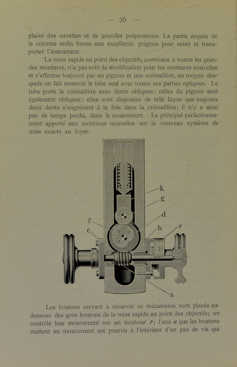 placer des cuvettes et de grandes préparations. La partie arquée de la colonne enfin forme une excellente poignée pour saisir et trans- porter l’instrument. La mise rapide au point des objectifs, commune à toutes les gran- des montures, n’a pas subi de modification pour les montures nouvelles et s’effectue toujours par un pignon et une crémaillère, au moyen des- quels on fait mouvoir le tube seul avec toutes ses parties optiques. Le tube porte la crémaillère avec dents obliques; celles du pignon sont également obliques ; elles sont disposées de telle façon que toujours deux dents s’engrènent à la fois dans la crémaillère; il n’y a ainsi pas de temps perdu, dans le mouvement. Le principal perfectionne- ment apporté aux montures nouvelles est le nouveau système de mise exacte au foyer. Les boutons servant à mouvoir ce mécanisme sont placés au- dessous des gros boutons de la mise rapide au point des objectifs; on contrôle leur mouvement sur un tambour r; l’axe a que les boutons mettent en mouvement est pourvu à 1 intérieur d un pas de \ is qui