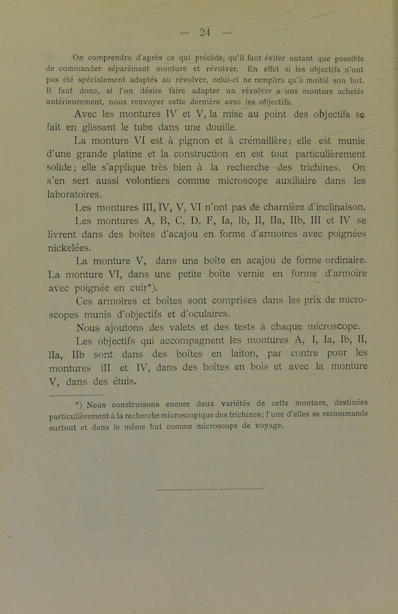 On comprendra d’après ce qui pre'cède, qu’il faut éviter autant que possible de commander séparément monture et révolver. En effet si les objectifs n’ont pas été spécialement adaptés au révolver, celui-ci ne remplira qu’à moitié son but. Il faut donc, si l’on désire faire adapter un révolver à une monture achetée antérieurement, nous renvoyer cette dernière avec les objectifs. Avec les montures IV et V, la mise au point des objectifs se fait en glissant le tube dans une douille. La monture VI est à pignon et à crémaillère; elle est munie d’une grande platine et la construction en est tout particulièrement solide ; elle s’applique très bien à la recherche des trichines. On s’en sert aussi volontiers comme microscope auxiliaire dans les laboratoires. Les montures III, IV, V, VI n’ont pas de charnière d’inclinaison. Les montures A, B, C, D, F, la, 1b, II, lia, Ilb, III et IV se livrent dans des boîtes d’acajou en forme d’armoires avec poignées nickelées. La monture V, dans une boîte en acajou de forme ordinaire. La monture VI, dans une petite boîte vernie en forme d’armoire avec poignée en cuir*). Ces armoires et boîtes sont comprises dans les prix de micro- scopes munis d’objectifs et d’oculaires. Nous ajoutons des valets et des tests à chaque microscope. Les objectifs qui accompagnent les montures A, I, la, Ib, II, lia, Ilb sont dans des boîtes en laiton, par contre pour les montures III et IV, dans des boîtes en bois et avec la monture V, dans des étuis. *) Nous construisons encore deux variétés de cette monture, destinées particulièrement à la recherche microscopique des trichines; l’une d’elles se recommande surtout et dans le même but comme microscope de voyage.