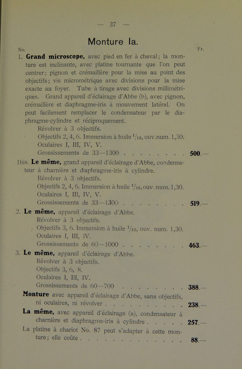 Monture la. No. Fr. 1. Grand microscope, avec pied en fer à cheval; la mon- ture est inclinante, avec platine tournante que l’on peut centrer; pignon et crémaillère pour la mise au point des objectifs; vis micrométrique avec divisions pour la mise exacte au foyer. Tube à tirage avec divisions millimétri- ques. Grand appareil d’éclairage d’Abbe (b), avec pignon, crémaillère et diaphragme-iris à mouvement latéral. On peut facilement remplacer le condensateur par le dia- phragme-cylindre et réciproquement. Révolver à 3 objectifs. Objectifs 2, 4, 6. Immersion à huile ouv.num. 1,30. Oculaires I, III, IV, V. Grossissements de 33—1300 500.— Ibis. Le même, grand appareil d’éclairage d’Abbe, condensa- teur à charnière et diaphragme-iris à cylindre. Révolver à 3 objectifs. Objectifs 2, 4, 6. Immersion à huile V12, ouv. num. 1,30. Oculaires I, III, IV, V. Grossissements de 33—1300 519. 2. Le même, appareil d’éclairage d’Abbe. Révolver à 3 objectifs. Objectifs 3, 6. Immersion à huile Via, ouv. num. 1,30. Oculaires I, III, IV. Grossissements de 60—1000 463.— 3. Le même, appareil d’éclairage d’Abbe. Révolver à 3 objectifs. Objectifs 3, 6, 8. Oculaires I, III, IV. Grossissements de 60—700 388 Monture avec appareil d’éclairage d’Abbe, sans objectifs, ni oculaires, ni révolver 238 La même, avec appareil d’éclairage (a), condensateur à charnière et diaphragme-iris à cylindre 257. La platine à chariot No. 87 peut s’adapter à cette mon- ture ; elle coûte . 88.—