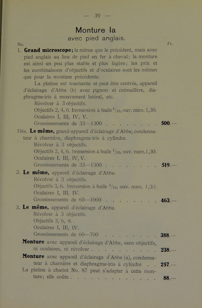 Monture la avec pied anglais. No. 1. Grand microscope; le même que le précédent, mais avec pied anglais au lieu de pied en fer à cheval; la monture est ainsi un peu plus stable et plus légère; les prix et les combinaisons d’objectifs et d’oculaires sont les mêmes que pour la monture précédente. La platine est tournante et peut être centrée, appareil d’éclairage d’Abbe (b) avec pignon et crémaillère, dia- phragme-iris à mouvement latéral, etc. Révolver à 3 objectifs. Objectifs 2, 4, 6. Immersion à huile Y12, ouv. num. 1,30. Oculaires I, III, IV, V. Grossissements de 33—1300 Ibis. Le même, grand-appareil d’éclairage d’Abbe, condensa- teur à charnière, diaphragme-iris à cylindre. Révolver à 3 objectifs. Objectifs 2, 4, 6. Immersion à huile Y12, ouv. num. 1,30. Oculaires I, III, IV, V. Grossissements de 33—1300 2. Le même, appareil d’éclairage d’Abbe. Révolver à 3 objectifs. Objectifs 3, 6. Immersion à huile Y12, ouv. num. 1,30. Oculaires I, III, IV. Grossissements de 60—1000 3. Le même, appareil d’éclairage d’Abbe. Révolver à 3 objectifs. Objectifs 3, 6, 8. Oculaires I, III, IV. Grossissements de 60—700 Monture avec appareil d’éclairage d’Abbe, sans objectifs, ni oculaires, ni révolver Monture avec appareil d’éclairage d’Abbe (a), condensa- teur à charnière et diaphragme-iris à cylindre . La platine à chariot No. 87 peut s’adapter à cette mon- ture; elle coûte 500 — 519- 463.- 388.- 238.- 257- 88.—