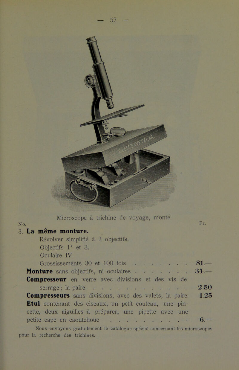 Microscope à trichine de voyage, monté. No. Fr. 3. La même monture. Révol ver simplifié à 2 objectifs. Objectifs 1* et 3. Oculaire IV. Grossissements 30 et 100 fois 81.— Monture sans objectifs, ni oculaires 34.— Compresseur en verre avec divisions et des vis de serrage; la paire 2.50 Compresseurs sans divisions, avec des valets, la paire 1.25 Etui contenant des ciseaux, un petit couteau, une pin- cette, deux aiguilles à préparer, une pipette avec une petite cape en caoutchouc • 6.— Nous envoyons gratuitement le catalogue spécial concernant les microscopes pour la recherche des trichines.