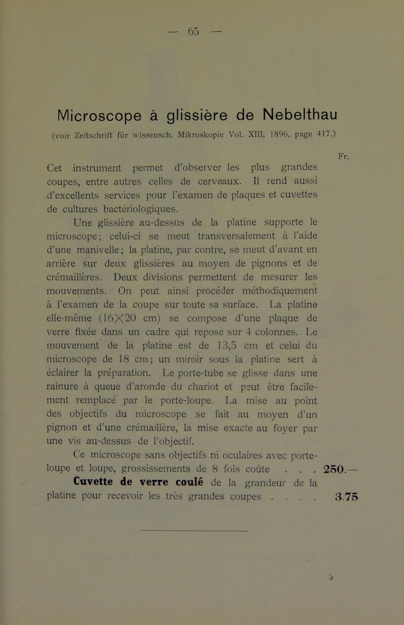 Microscope à glissière de Nebelthau (voir Zeitschrift fiir wissensch. Mikroskopie Vol. XIII, 1896, page 417.) Fr. Cet instrument permet d’observer les plus grandes coupes, entre autres celles de cerveaux. Il rend aussi d’excellents services pour l’examen de plaques et cuvettes de cultures bactériologiques. Une glissière au-dessus de la platine supporte le microscope; celui-ci se meut transversalement à l’aide d’une manivelle ; la platine, par contre, se meut d’avant en arrière sur deux glissières au moyen de pignons et de crémaillères. Deux divisions permettent de mesurer les mouvements. On peut ainsi procéder méthodiquement à l’examen de la coupe sur toute sa surface. La platine elle-même (16X20 cm) se compose d’une plaque de verre fixée dans un cadre qui repose sur 4 colonnes. Le mouvement de la platine est de 13,5 cm et celui du microscope de 18 cm; un miroir sous la platine sert à éclairer la préparation. Le porte-tube se glisse dans une rainure à queue d’aronde du chariot et peut être facile- ment remplacé par le porte-loupe. La mise au point des objectifs du microscope se fait au moyen d’un pignon et d’une crémaillère, la mise exacte au foyer par une vis au-dessus de l’objectif. Ce microscope sans objectifs ni oculaires avec porte- loupe et loupe, grossissements de 8 fois coûte . . . 250.— Cuvette de verre coulé de la grandeur de la platine pour recevoir les très grandes coupes . 3.75