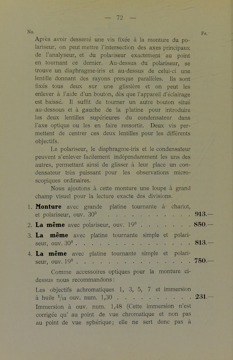 No. Après avoir desserré une vis fixée à la monture du po- lariseur, on peut mettre l’intersection des axes principaux de l’analyseur, et du polariseur exactement au point en tournant ce dernier. Au-dessus du polariseur, se trouve un diaphragme-iris et au-dessus de celui-ci une lentille donnant des rayons presque parallèles. Ils sont fixés tous deux sur une glissière et on peut les enlever à l’aide d’un bouton, dès que l’appareil d’éclairage est baissé. Il suffit de tourner un autre bouton situé au-dessous et à gauche de la platine pour introduire les deux lentilles supérieures du condensateur dans l’axe optique ou les en faire ressortir. Deux vis per- mettent de centrer ces deux lentilles pour les différents objectifs. Le polariseur, le diaphragme-iris et le condensateur peuvent s’enlever facilement indépendamment les uns des autres, permettant ainsi de glisser à leur place un con- densateur très puissant pour les observations micro- scopiques ordinaires. Nous ajoutons à cette monture une loupe à grand champ visuel pour la lecture exacte des divisions. 1. Monture avec grande platine tournante à chariot, et polariseur, ouv. 30° 2. La même avec polariseur, ouv. 19° 3. La même avec platine tournante simple et polari- seur, ouv. 30° 4. La même avec platine tournante simple et polari- seur, ouv. 19° Comme accessoires optiques pour la monture ci- dessus nous recommandons: Les objectifs achromatiques 1, 3, 5, 7 et immersion à huile 1/i2 ouv. num. 1,30 Immersion à ouv. num. 1,48 (Cette immersion n’est corrigée qu’ au point de vue chromatique et non pas au point de vue sphérique; elle ne sert donc pas à Fr.' 913.— 850.— 813.— 750.— 231.-