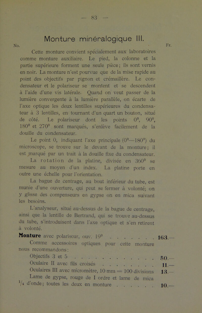 Cette monture convient spécialement aux laboratoires comme monture auxiliaire. Le pied, la colonne et la partie supérieure forment une seule pièce ; ils sont vernis en noir. La monture n’est pourvue que de la mise rapide au point des objectifs par pignon et crémaillère. Le con- densateur et le polariseur se montent et se descendent à l’aide d’une vis latérale. Quand on veut passer de la lumière convergente à la lumière parallèle, on écarte de l’axe optique les deux lentilles supérieures du condensa- teur à 3 lentilles, en tournant d’un quart un bouton, situé de côté. Le polariseur dont les points 0°, 90°, 180° et 270° sont marqués, s’enlève facilement de la douille du condensateur. Le point 0, indiquant l’axe principale (0°—180n) du microscope, se trouve sur le devant de la monture; il est marqué par un trait à la douille fixe du condensateur. La rotation de la platine, divisée en 360° se mesure au moyen d'un index. La platine porte en outre une échelle pour l’orientation. La bague de centrage, au bout inférieur du tube, est munie d’une ouverture, qui peut se fermer à volonté; on y glisse des compenseurs en gypse on en mica suivant les besoins. L’analyseur, situé au-dessus de la bague de centrage, ainsi que la lentille de Bertrand, qui se trouve au-dessus du tube, s’introduisent dans l’axe optique et s’en retirent à volonté. Monture avec polariseur, ouv. 19° Comme accessoires optiques pour cette monture nous recommandons: Objectifs 3 et 5 Oculaire II avec fils croisés Oculaires III avec micromètre, 10 mm = 100 divisions Lame de gypse, rouge de I ordre et lame de mica 7* d’onde; toutes les deux en monture . 163- 50.- 11 — 13- 10-