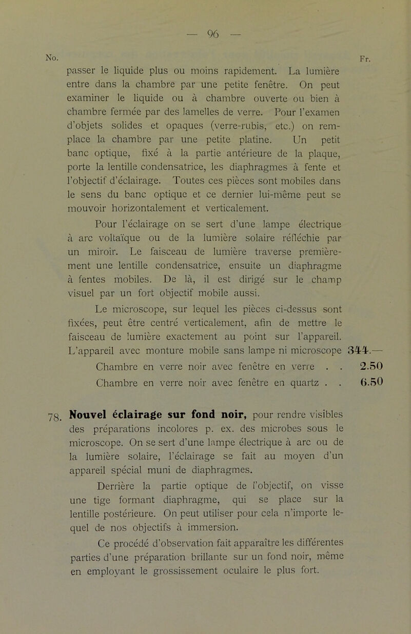 No. Fr. passer le liquide plus ou moins rapidement. La lumière entre dans la chambre par une petite fenêtre. On peut examiner le liquide ou à chambre ouverte ou bien à chambre fermée par des lamelles de verre. Pour l’examen d’objets solides et opaques (verre-rubis, etc.) on rem- place la chambre par une petite platine. Un petit banc optique, fixé à la partie antérieure de la plaque, porte la lentille condensatrice, les diaphragmes à fente et l’objectif d’éclairage. Toutes ces pièces sont mobiles dans le sens du banc optique et ce dernier lui-même peut se mouvoir horizontalement et verticalement. Pour l’éclairage on se sert d’une lampe électrique à arc voltaïque ou de la lumière solaire réfléchie par un miroir. Le faisceau de lumière traverse première- ment une lentille condensatrice, ensuite un diaphragme à fentes mobiles. De là, il est dirigé sur le champ visuel par un fort objectif mobile aussi. Le microscope, sur lequel les pièces ci-dessus sont fixées, peut être centré verticalement, afin de mettre le faisceau de lumière exactement au point sur l’appareil. L’appareil avec monture mobile sans lampe ni microscope 3TT— Chambre en verre noir avec fenêtre en verre . . 2.50 Chambre en verre noir avec fenêtre en quartz . . G.50 7g. Nouvel éclairage sur fond noir, pour rendre visibles des préparations incolores p. ex. des microbes sous le microscope. On se sert d’une lampe électrique à arc ou de la lumière solaire, l’éclairage se fait au moyen d’un appareil spécial muni de diaphragmes. Derrière la partie optique de l’objectif, on visse une tige formant diaphragme, qui se place sur la lentille postérieure. On peut utiliser pour cela n’importe le- quel de nos objectifs à immersion. Ce procédé d’observation fait apparaître les différentes parties d’une préparation brillante sur un fond noir, même en employant le grossissement oculaire le plus fort.