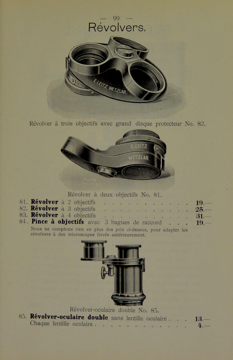 Révolvers. Revolver à trois objectifs avec grand disque protecteur No. 82. Révolver à deux objectifs No. 81. 81. Révolver à 2 objectifs 19.— 82. Révolver à 3 objectifs 25.— 83. Révolver à 4 objectifs 31.— 84. Pince à objectifs avec 3 bagues de raccord . . . 19.— Nous ne comptons rien en plus des prix ci-dessus, pour adapter les révolvers à des microscopes livrés antérieurement. Révolver-oculaire double No. 85. 85. Révolver-oculaire double sans lentille oculaire . . . 13.— Chaque lentille oculaire 4,