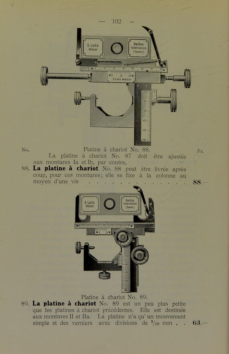 No. Platine à chariot No. 88. La platine à chariot No. 87 doit être ajustée aux montures la et Ib, par contre, 88. La platine à chariot No. 88 peut être livrée après coup, pour ces montures; elle se fixe à la colonne au moyen d’une vis Platine à chariot No. 89. 89. La platine à chariot No. 89 est un peu plus petite que les platines à chariot précédentes. Elle est destinée aux montures II et lia. La platine n’a qu’ un mouvement simple et des verniers avec divisions de Vio mm . . Fr. 88.- 63.—