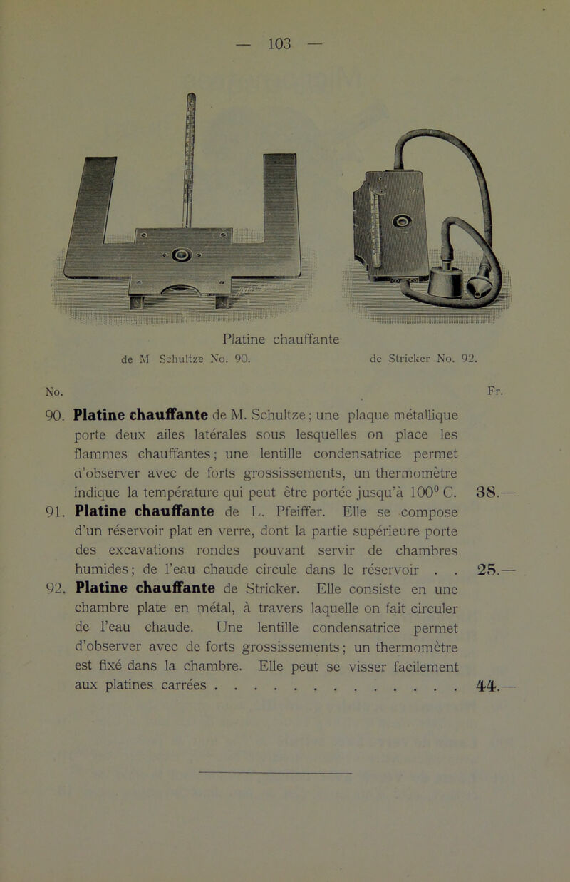 Platine chauffante de M Schultze No. 90. de Stricker No. 92. No. Fr. 90. Platine chauffante de M. Schultze ; une plaque métallique porte deux ailes latérales sous lesquelles on place les flammes chauffantes ; une lentille condensatrice permet d’observer avec de forts grossissements, un thermomètre indique la température qui peut être portée jusqu’à 100° C. 38.— 91. Platine chauffante de L. Pfeiffer. Elle se compose d’un réservoir plat en verre, dont la partie supérieure porte des excavations rondes pouvant servir de chambres humides; de l’eau chaude circule dans le réservoir . . 25.— 92. Platine chauffante de Stricker. Elle consiste en une chambre plate en métal, à travers laquelle on fait circuler de l’eau chaude. Une lentille condensatrice permet d’observer avec de forts grossissements; un thermomètre est fixé dans la chambre. Elle peut se visser facilement aux platines carrées 44%—