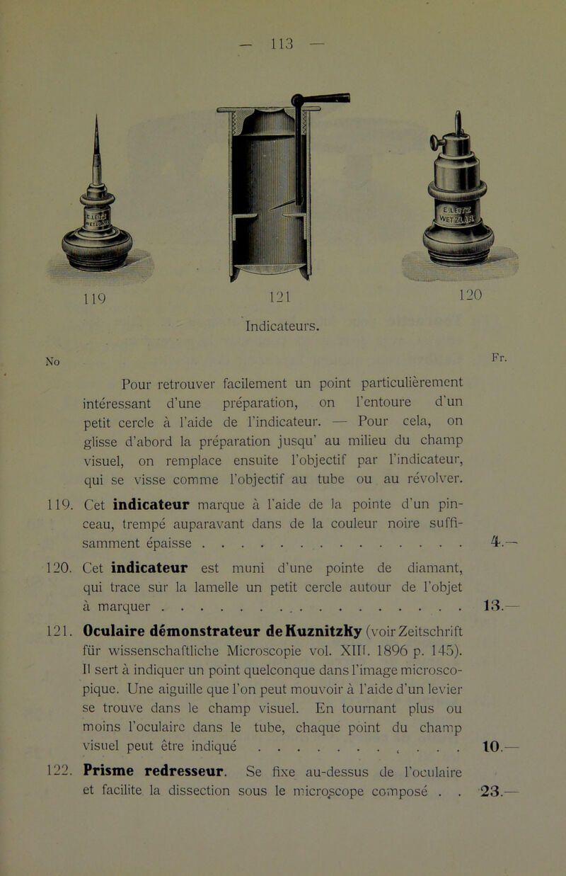 Indicateurs. Pour retrouver facilement un point particulièrement intéressant d’une préparation, on l’entoure d’un petit cercle à l’aide de l’indicateur. — Pour cela, on glisse d’abord la préparation jusqu’ au milieu du champ visuel, on remplace ensuite l’objectif par l’indicateur, qui se visse comme l’objectif au tube ou au révolver. 119. Cet indicateur marque à l'aide de la pointe d'un pin- ceau, trempé auparavant dans de la couleur noire suffi- samment épaisse 4.— 120. Cet indicateur est muni d’une pointe de diamant, qui trace sur la lamelle un petit cercle autour de l’objet à marquer 13.— 121. Oculaire démonstrateur deKuznitzKy (voir Zeitschrift für wissenschaftliche Microscopie vol. XIII. 1896 p. 145). Il sert à indiquer un point quelconque dans l’image microsco- pique. Une aiguille que l’on peut mouvoir à l’aide d’un levier se trouve dans le champ visuel. En tournant plus ou moins l’oculaire dans le tube, chaque point du champ visuel peut être indiqué , . . . 10.— 122. Prisme redresseur. Se fixe au-dessus de l’oculaire et facilite la dissection sous le microscope composé . . 23.—