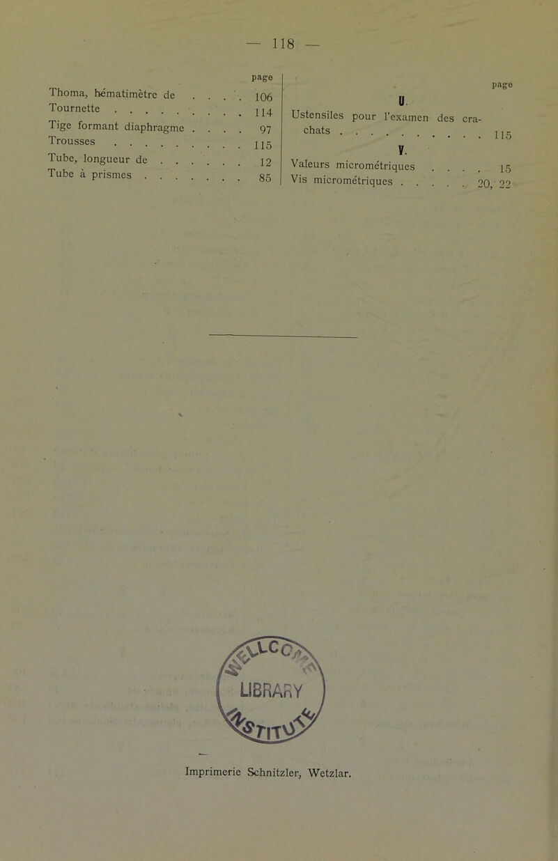 page Thoma, hématimètre de . . 106 Tournette Tige formant diaphragme . . . . 97 Trousses Tube, longueur de . Tube à prismes . . . 85 U Ustensiles pour l’examen des cra- chats V. Valeurs micrométriques Vis micrométriques 9 page 115 15 • 99 ) -J Imprimerie Schnitzler, Wetzlar.