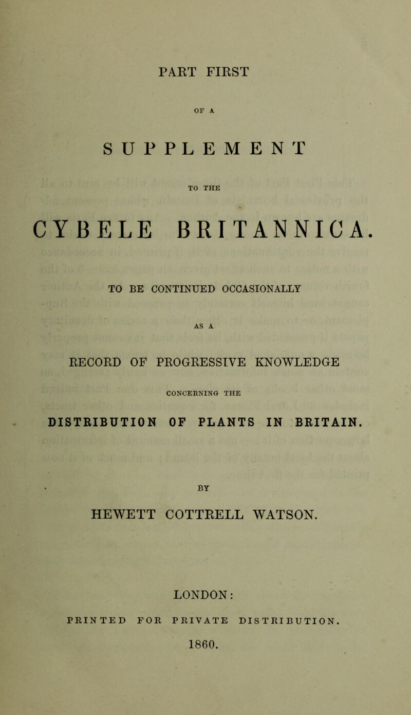 PART FIRST OF A SUPPLEMENT TO THE CYBELE BRITANNICA. TO BE CONTINUED OCCASIONALLY AS A RECORD OF PROGRESSIVE KNOWLEDGE CONCEENINO THE DISTRIBUTION OF PLANTS IN BRITAIN. BY HEWETT COTTRELL WATSON. LONDON: PRINTED FOR PRIVATE DISTRIBUTION. 1860.