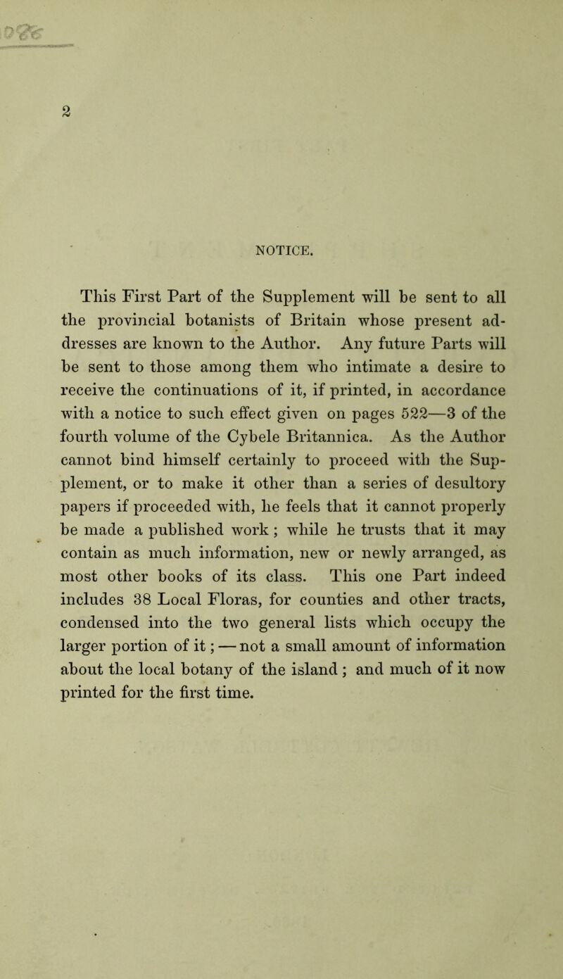 NOTICE. This First Part of the Supplement will be sent to all the provincial botanists of Britain whose present ad- dresses are known to the Author. Any future Parts will be sent to those among them who intimate a desire to receive the continuations of it, if printed, in accordance with a notice to such effect given on pages 522—3 of the fourth volume of the Cybele Britannica. As the Author cannot bind himself certainly to proceed with the Sup- plement, or to make it other than a series of desultory papers if proceeded with, he feels that it cannot properly be made a published work; while he trusts that it may contain as much information, new or newly arranged, as most other books of its class. This one Part indeed includes 38 Local Floras, for counties and other tracts, condensed into the two general lists which occupy the larger portion of it; — not a small amount of information about the local botany of the island; and much of it now printed for the first time.