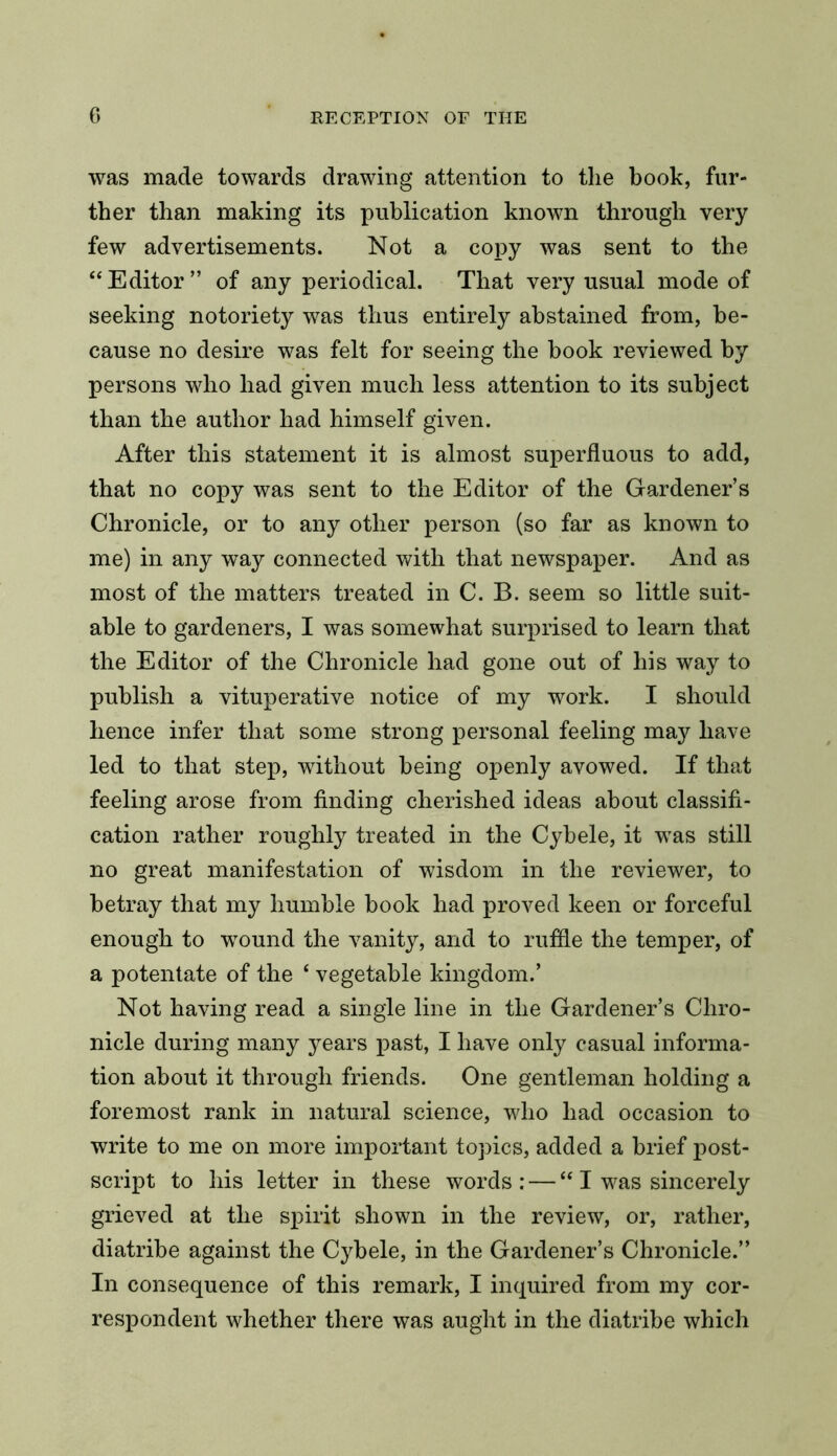 was made towards drawing attention to the book, fur- ther than making its publication known through very few advertisements. Not a copy was sent to the “ Editor ” of any periodical. That very usual mode of seeking notoriety was thus entirely abstained from, be- cause no desire was felt for seeing the book reviewed by persons who had given much less attention to its subject than the author had himself given. After this statement it is almost superfluous to add, that no copy was sent to the Editor of the Gardener’s Chronicle, or to any other person (so far as known to me) in any way connected with that newspaper. And as most of the matters treated in C. B. seem so little suit- able to gardeners, I was somewhat surprised to learn that the Editor of the Chronicle had gone out of his way to publish a vituperative notice of my work. I should hence infer that some strong personal feeling may have led to that step, without being openly avowed. If that feeling arose from finding cherished ideas about classifi- cation rather roughly treated in the Cybele, it was still no great manifestation of wisdom in the reviewer, to betray that my humble book had proved keen or forceful enough to wound the vanity, and to ruffle the temper, of a potentate of the ‘ vegetable kingdom.’ Not having read a single line in the Gardener’s Chro- nicle during many 3^ears past, I have only casual informa- tion about it through friends. One gentleman holding a foremost rank in natural science, who had occasion to write to me on more important topics, added a brief post- script to his letter in these words: — “ I was sincerely grieved at the spirit shown in the review, or, rather, diatribe against the Cybele, in the Gardener’s Chronicle.” In consequence of this remark, I inquired from my cor- respondent whether there was aught in the diatribe which