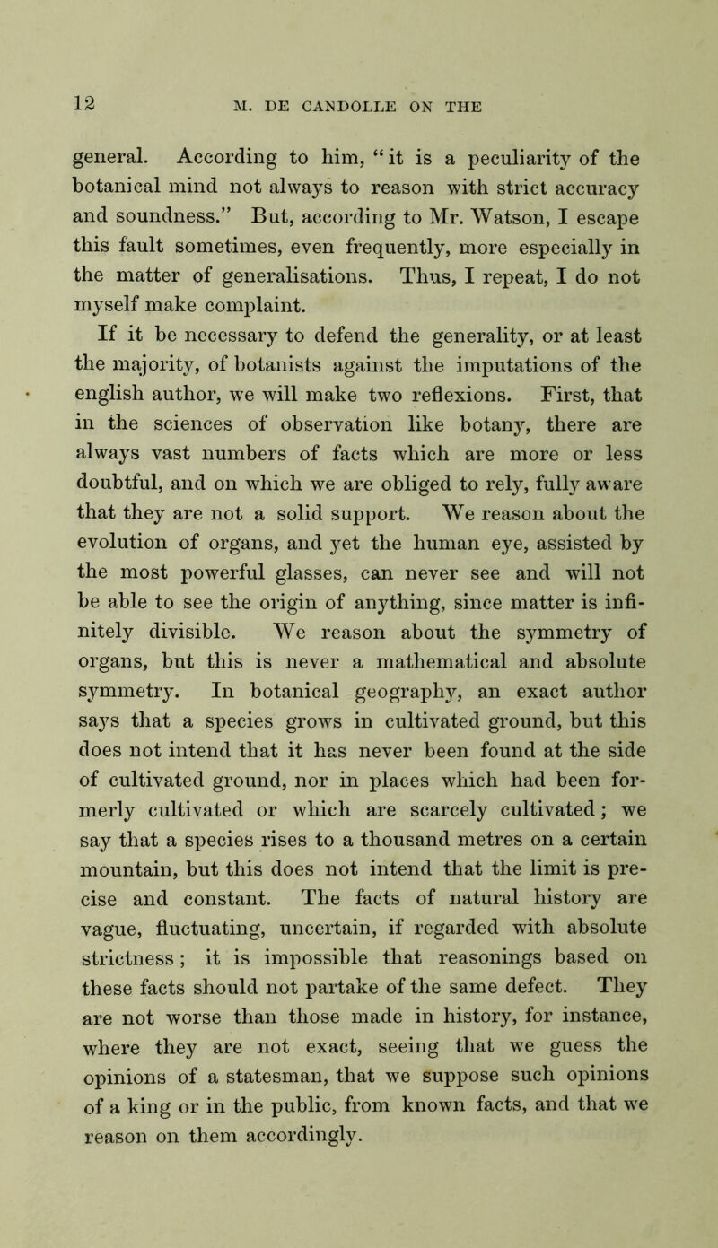 general. According to him, “ it is a peculiarity of the botanical mind not always to reason with strict accuracy and soundness.” But, according to Mr. Watson, I escape this fault sometimes, even frequently, more especially in the matter of generalisations. Thus, I repeat, I do not myself make complaint. If it be necessary to defend the generality, or at least the majority, of botanists against the imputations of the english author, we will make two reflexions. First, that in the sciences of observation like botany, there are always vast numbers of facts which are more or less doubtful, and on which we are obliged to rely, fully aware that they are not a solid support. We reason about the evolution of organs, and yet the human eye, assisted by the most powerful glasses, can never see and will not be able to see the origin of anything, since matter is infi- nitely divisible. We reason about the symmetry of organs, but this is never a mathematical and absolute symmetry. In botanical geography, an exact author says that a species grows in cultivated ground, but this does not intend that it has never been found at the side of cultivated ground, nor in places which had been for- merly cultivated or which are scarcely cultivated; we say that a species rises to a thousand metres on a certain mountain, but this does not intend that the limit is pre- cise and constant. The facts of natural history are vague, fluctuating, uncertain, if regarded with absolute strictness; it is impossible that reasonings based on these facts should not partake of the same defect. They are not worse than those made in history, for instance, where they are not exact, seeing that we guess the opinions of a statesman, that we suppose such opinions of a king or in the public, from known facts, and that we reason on them accordingly.