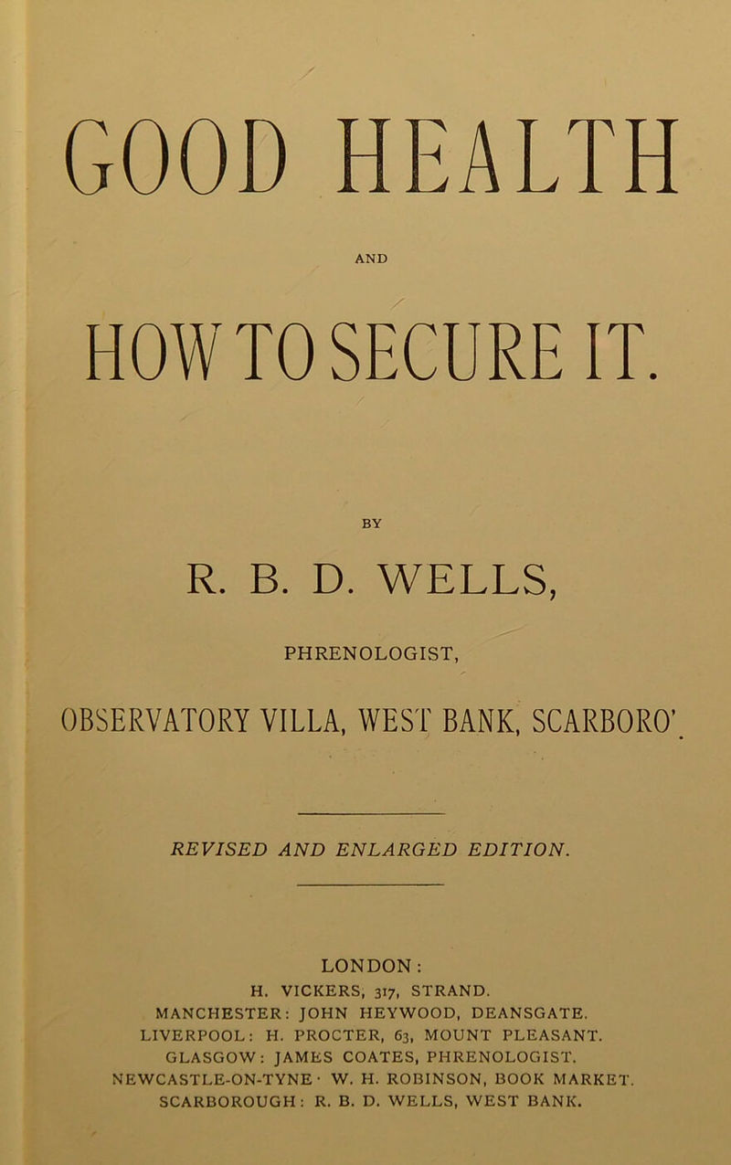 GOOD HEALTH HOWTO SECURE IT. OBSERVATORY VILLA. WEST BANK. SCARBORO’. REVISED AND ENLARGED EDITION. LONDON: H. VICKERS, 317, STRAND. MANCHESTER: JOHN HEYWOOD, DEANSGATE. LIVERPOOL: H. PROCTER, 63, MOUNT PLEASANT. GLASGOW: JAMES COATES, PHRENOLOGIST. NEWCASTLE-ON-TYNE • W. H. ROBINSON, BOOK MARKET. SCARBOROUGH: R. B. D. WELLS, WEST BANK. AND BY WELLS PHRENOLOGIST,