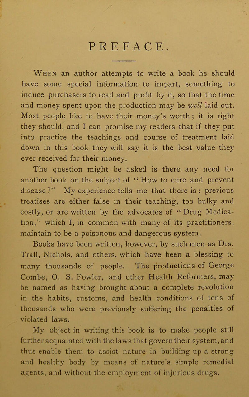 PREFACE. When an author attempts to write a book he should have some special information to impart, something to induce purchasers to read and profit by it, so that the time and money spent upon the production may be well laid out. Most people like to have their money’s worth ; it is right they should, and I can promise my readers that if they put into practice the teachings and course of treatment laid down in this book they will say it is the best value they ever received for their money. The question might be asked is there any need for another book on the subject of “ How to cure and prevent disease ?” My experience tells me that there is : previous treatises are either false in their teaching, too bulky and costly, or are written by the advocates of “ Drug Medica- tion,” which I, in common with many of its practitioners, maintain to be a poisonous and dangerous system. Books have been written, however, by such men as Drs. Trail, Nichols, and others, which have been a blessing to many thousands of people. The productions of George Combe, O. S. Fowler, and other Health Reformers, may be named as having brought about a complete revolution in the habits, customs, and health conditions of tens of thousands who were previously suffering the penalties of violated laws. My object in writing this book is to make people still further acquainted with the laws that govern their system, and thus enable them to assist nature in building up a strong and healthy body by means of nature’s simple remedial agents, and without the employment of injurious drugs.