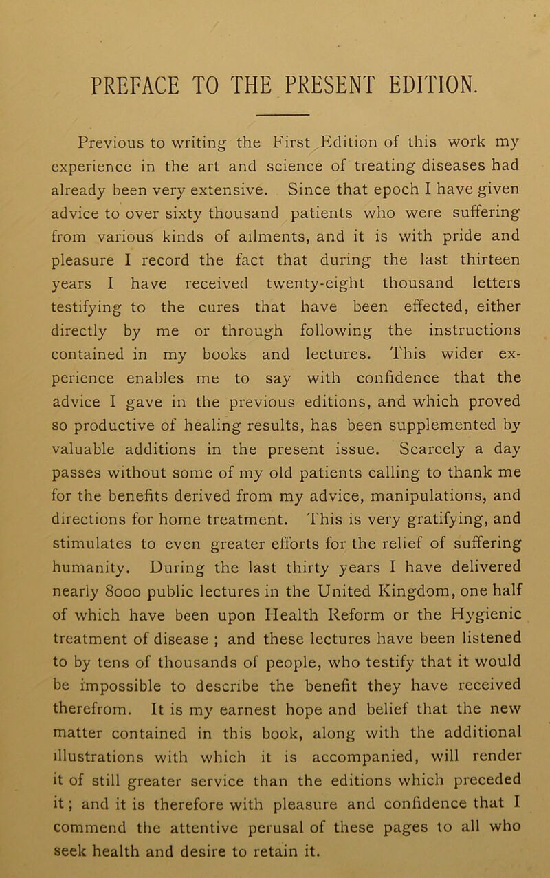 PREFACE TO THE PRESENT EDITION, Previous to writing the P'irst Edition of this work my experience in the art and science of treating diseases had already been very extensive. Since that epoch I have given advice to over sixty thousand patients who were suffering from various kinds of ailments, and it is with pride and pleasure I record the fact that during the last thirteen years I have received twenty-eight thousand letters testifying to the cures that have been effected, either directly by me or through following the instructions contained in my books and lectures. This wider ex- perience enables me to say with confidence that the advice I gave in the previous editions, and which proved so productive of healing results, has been supplemented by valuable additions in the present issue. Scarcely a day passes without some of my old patients calling to thank me for the benefits derived from my advice, manipulations, and directions for home treatment. This is very gratifying, and stimulates to even greater efforts for the relief of suffering humanity. During the last thirty years I have delivered nearly 8000 public lectures in the United Kingdom, one half of which have been upon Health Reform or the Hygienic treatment of disease ; and these lectures have been listened to by tens of thousands of people, who testify that it would be impossible to describe the benefit they have received therefrom. It is my earnest hope and belief that the new matter contained in this book, along with the additional illustrations with which it is accompanied, will render it of still greater service than the editions which preceded it; and it is therefore with pleasure and confidence that I commend the attentive perusal of these pages to all who seek health and desire to retain it.