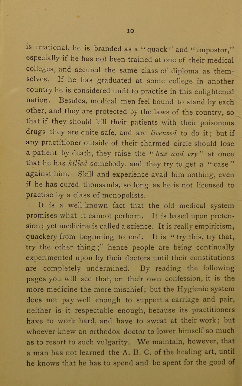 lO is irrational, he is branded as a “quack” and “impostor,” especially if he has not been trained at one of their medical colleges, and secured the same class of diploma as them- selves. If he has graduated at some college in another country he is considered unfit to practise in this enlightened nation. Besides, medical men feel bound to stand by each other, and they are protected by the laws of the country, so that if they should kill their patients with their poisonous drugs they are quite safe, and are licensed to do it; but if any practitioner outside of their charmed circle should lose a patient by death, they raise the '•'•hue and cry at once that he has killed somebody, and they try to-get a “ case ” against him. Skill and experience avail him nothing, even if he has cured thousands, so long as he is not licensed to practise by a class of monopolists. It is a well-known fact that the old medical system promises what it cannot perform. It is based upon preten- sion ; yet medicine is called a science. It is really empiricism, quackery from beginning to end. It is “ try this, try that, try the other thing;” hence people are being continually experimented upon by their doctors until their constitutions are completely undermined. By reading the following pages you will see that, on their own confession, it is the more medicine the more mischief; but the Hygienic system does not pay well enough to support a carriage and pair, neither is it respectable enough, because its practitioners have to work hard, and have to sweat at their work; but whoever knew an orthodox doctor to lower himself so much as to resort to such vulgarity. We maintain, however, that a man has not learned the A. B. C. of the healing art, until he knows that he has to spend and be spent for the good of