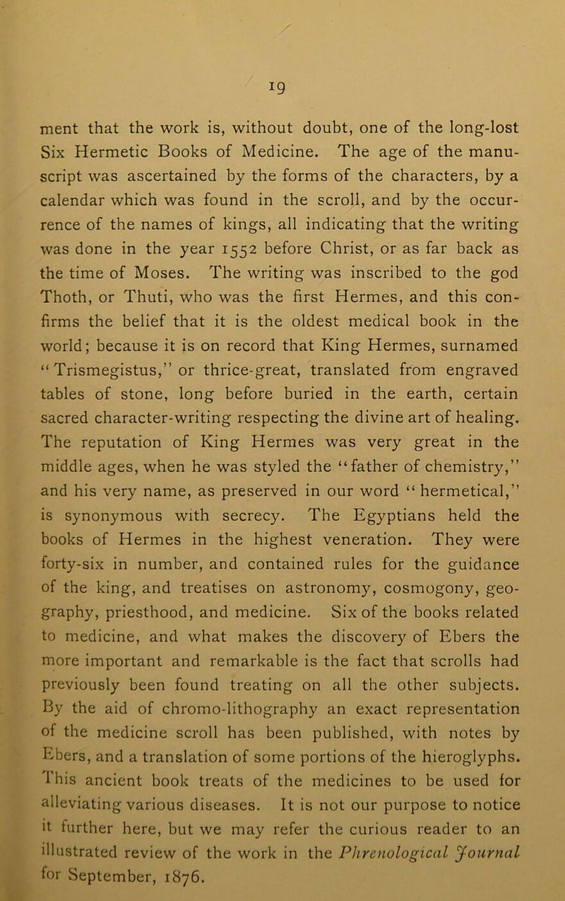 merit that the work is, without doubt, one of the long-lost Six Hermetic Books of Medicine. The age of the manu- script was ascertained by the forms of the characters, by a calendar which was found in the scroll, and by the occur- rence of the names of kings, all indicating that the writing was done in the year 1552 before Christ, or as far back as the time of Moses. The writing was inscribed to the god Thoth, or Thuti, who was the first Hermes, and this con- firms the belief that it is the oldest medical book in the world; because it is on record that King Hermes, surnamed “ Trismegistus,” or thrice-great, translated from engraved tables of stone, long before buried in the earth, certain sacred character-writing respecting the divine art of healing. The reputation of King Hermes was very great in the middle ages, when he was styled the “father of chemistry,” and his very name, as preserved in our word “ hermetical,” is synonymous with secrecy. The Egyptians held the books of Hermes in the highest veneration. They were forty-six in number, and contained rules for the guidance of the king, and treatises on astronomy, cosmogony, geo- graphy, priesthood, and medicine. Six of the books related to medicine, and what makes the discovery of Ebers the more important and remarkable is the fact that scrolls had previously been found treating on all the other subjects. By the aid of chromo-lithography an exact representation of the medicine scroll has been published, with notes by Ebers, and a translation of some portions of the hieroglyphs. I'his ancient book treats of the medicines to be used for alleviating various diseases. It is not our purpose to notice It further here, but we may refer the curious reader to an illustrated review of the work in the Phrenological Journal for September, 1876.