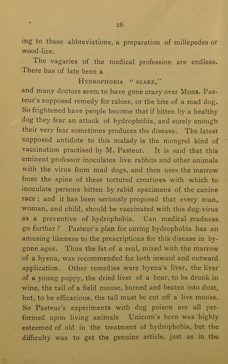 mg to these abbreviations, a preparation of millepedes or wood-lice. The vagaries of the medical profession are endless* There has of late been a Hydrophobia “ scare,” and many doctors seem to have gone crazy over Mons. Pas- teur’s supposed remedy for rabies, or the bite of a mad dog. So frightened have people become that if bitten by a healthy dog they fear an attack of hydrophobia, and surely enough their very fear sometimes produces the disease. The latest supposed antidote to this malady is the mongrel kind of vaccination practised by M. Pasteur. It is said that this eminent professor inoculates live rabbits and other animals with the virus from mad dogs, and then uses the marrow from the spine of these tortured creatures with which to inoculate persons bitten by rabid specimens of the canine race ; and it has been seriously proposed that every man,, woman, and child, should be vaccinated with this dog-virus as a preventive of hydrophobia. Can medical madness. go further ? Pasteur’s plan for curing hydrophobia has an amusing likeness to the prescriptions for this disease in by- gone ages. Thus the fat of a seal, mixed with the marrow of a hyena, was recommended for both inward and outward application. Other remedies were hyena’s liver, the liver of a young puppy, the dried liver of a boar, to be drunk in wine, the tail of a field mouse, burned and beaten into dust, but, to be efficacious, the tail must be cut off a live mouse. So Pasteur’s experiments with dog poison are all per- formed upon living animals Unicorn’s horn was highly esteemed of old in the treatment of hydrophobia, but the difficulty was to get the genuine article, just as in the