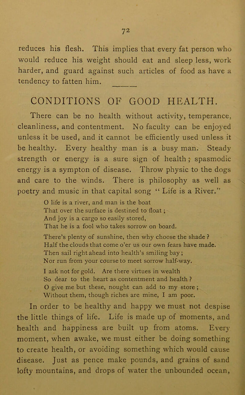 reduces his flesh. This implies that every fat person who would reduce his weight should eat and sleep less, work harder, and guard against such articles of food as have a tendency to fatten him. CONDITIONS OF GOOD HEALTH. There can be no health without activity, temperance, cleanliness, and contentment. No faculty can be enjoyed unless it be used, and it cannot be efficiently used unless it be healthy. Every healthy man is a busy man. Steady strength or energy is a sure sign of health ; spasmodic energy is a sympton of disease. Throw physic to the dogs and care to the winds. There is philosophy as well as poetry and music in that capital song “ Life is a River.” 0 life is a river, and man is the boat That over the surface is destined to float; And joy is a cargo so easily stored. That he is a fool who takes sorrow on board. There’s plenty of sunshine, then why choose the shade ? Half the clouds that come o’er us our own fears have made. Then sail right ahead into health’s smiling bay; Nor run from your course to meet sorrow half-way. 1 ask not for gold. Are there virtues in wealth So dear to the heart as contentment and health ? O give me but these, nought can add to my store; Without them, though riches are mine, I am poor. In order to be healthy and happy we must not despise the little things of life. Life is made up of moments, and health and happiness are built up from atoms. Every moment, when awake, we must either be doing something to create health, or avoiding something which would cause disease. Just as pence make pounds, and grains of sand lofty mountains, and drops of water the unbounded ocean.