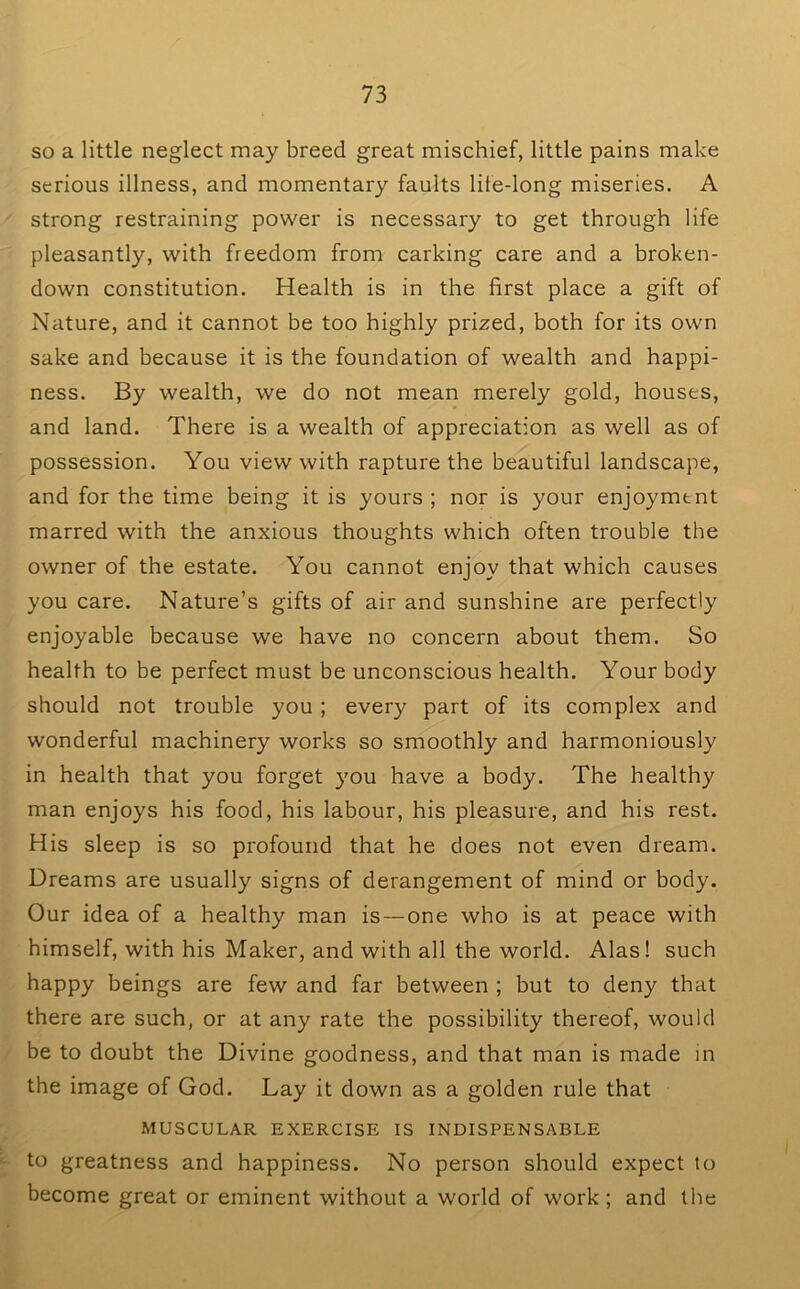 so a little neglect may breed great mischief, little pains make serious illness, and momentary faults lite-long miseries. A strong restraining power is necessary to get through life pleasantly, with freedom from carking care and a broken- down constitution. Health is in the first place a gift of Nature, and it cannot be too highly prized, both for its own sake and because it is the foundation of wealth and happi- ness. By wealth, we do not mean merely gold, houses, and land. There is a wealth of appreciation as well as of possession. You view with rapture the beautiful landscape, and for the time being it is yours ; nor is your enjoyment marred with the anxious thoughts which often trouble the owner of the estate. You cannot enjoy that which causes you care. Nature’s gifts of air and sunshine are perfectly enjoyable because we have no concern about them. So health to be perfect must be unconscious health. Your body should not trouble you; every part of its complex and wonderful machinery works so smoothly and harmoniously in health that you forget you have a body. The healthy man enjoys his food, his labour, his pleasure, and his rest. His sleep is so profound that he does not even dream. Dreams are usually signs of derangement of mind or body. Our idea of a healthy man is—one who is at peace with himself, with his Maker, and with all the world. Alas! such happy beings are few and far between ; but to deny that there are such, or at any rate the possibility thereof, would be to doubt the Divine goodness, and that man is made in the image of God. Lay it down as a golden rule that MUSCULAR EXERCISE IS INDISPENSABLE to greatness and happiness. No person should expect to become great or eminent without a world of work; and the