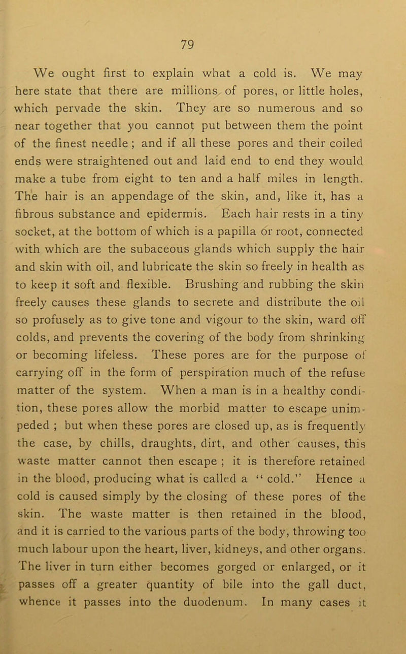 We ought first to explain what a cold is. We may here state that there are millions of pores, or little holes, which pervade the skin. They are so numerous and so near together that you cannot put between them the point of the finest needle ; and if all these pores and their coiled ends were straightened out and laid end to end they would make a tube from eight to ten and a half miles in length. The hair is an appendage of the skin, and, like it, has a fibrous substance and epidermis. Each hair rests in a tin}' socket, at the bottom of which is a papilla or root, connected with which are the subaceous glands which supply the hair and skin with oil, and lubricate the skin so freely in health as to keep it soft and flexible. Brushing and rubbing the skin freely causes these glands to secrete and distribute the oil so profusely as to give tone and vigour to the skin, ward off colds, and prevents the covering of the body from shrinking or becoming lifeless. These pores are for the purpose of carrying off in the form of perspiration much of the refuse matter of the system. When a man is in a healthy condi- tion, these pores allow the morbid matter to escape unim- peded ; but when these pores are closed up, as is frequently the case, by chills, draughts, dirt, and other causes, this waste matter cannot then escape ; it is therefore retained in the blood, producing what is called a “ cold.” Hence a cold is caused simply by the closing of these pores of the skin. The waste matter is then retained in the blood, and it is carried to the various parts of the body, throwing too much labour upon the heart, liver, kidneys, and other organs. The liver in turn either becomes gorged or enlarged, or it ^ passes off a greater quantity of bile into the gall duct, whence it passes into the duodenum. In many cases )t