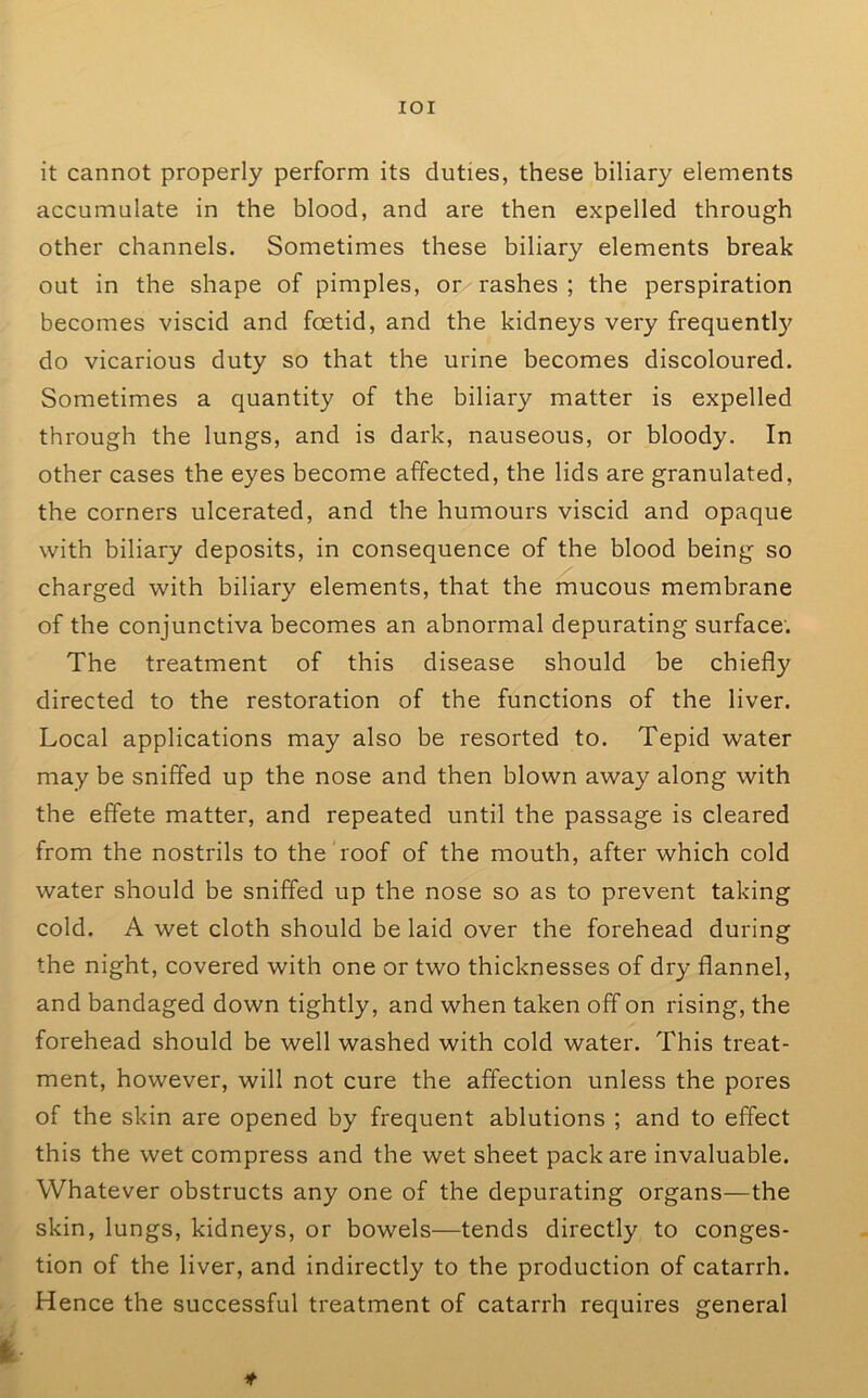 lOI it cannot properly perform its duties, these biliary elements accumulate in the blood, and are then expelled through other channels. Sometimes these biliary elements break out in the shape of pimples, or rashes ; the perspiration becomes viscid and foetid, and the kidneys very frequently do vicarious duty so that the urine becomes discoloured. Sometimes a quantity of the biliary matter is expelled through the lungs, and is dark, nauseous, or bloody. In other cases the eyes become affected, the lids are granulated, the corners ulcerated, and the humours viscid and opaque with biliary deposits, in consequence of the blood being so charged with biliary elements, that the mucous membrane of the conjunctiva becomes an abnormal depurating surface'. The treatment of this disease should be chiefly directed to the restoration of the functions of the liver. Local applications may also be resorted to. Tepid water may be sniffed up the nose and then blown away along with the effete matter, and repeated until the passage is cleared from the nostrils to the roof of the mouth, after which cold water should be sniffed up the nose so as to prevent taking cold. A wet cloth should be laid over the forehead during the night, covered with one or two thicknesses of dry flannel, and bandaged down tightly, and when taken off on rising, the forehead should be well washed with cold water. This treat- ment, however, will not cure the affection unless the pores of the skin are opened by frequent ablutions ; and to effect this the wet compress and the wet sheet pack are invaluable. Whatever obstructs any one of the depurating organs—the skin, lungs, kidneys, or bowels—tends directly to conges- tion of the liver, and indirectly to the production of catarrh. Hence the successful treatment of catarrh requires general