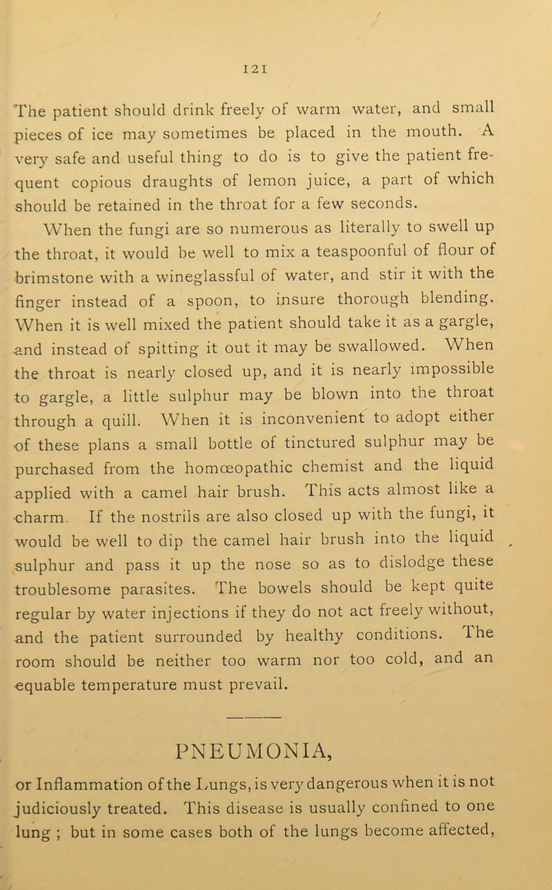 The patient should drink freely of warm water, and small pieces of ice may sometimes be placed in the mouth. A very safe and useful thing to do is to give the patient fre- quent copious draughts of lemon juice, a part of which should be retained in the throat for a few seconds. When the fungi are so numerous as literally to swell up the throat, it would be well to mix a teaspoonful of flour of brimstone with a wineglassful of water, and stir it with the finger instead of a spoon, to insure thorough blending. When it is well mixed the patient should take it as a gargle, ■and instead of spitting it out it may be swallowed. When the throat is nearly closed up, and it is nearly impossible to gargle, a little sulphur may be blown into the throat through a quill. When it is inconvenient to adopt either of these plans a small bottle of tinctured sulphur may be purchased from the homoeopathic chemist and the liquid applied with a camel hair brush. This acts almost like a •charm. If the nostrils are also closed up with the fungi, it would be well to dip the camel hair brush into the liquid ^ sulphur and pass it up the nose so as to dislodge these troublesome parasites. The bowels should be kept quite regular by water injections if they do not act freely without, and the patient surrounded by healthy conditions. The room should be neither too warm nor too cold, and an •equable temperature must prevail. PNEUMONIA, or Inflammation of the I^ungs, is very dangerous when it is not judiciously treated. This disease is usually confined to one lung ; but in some cases both of the lungs become affected,