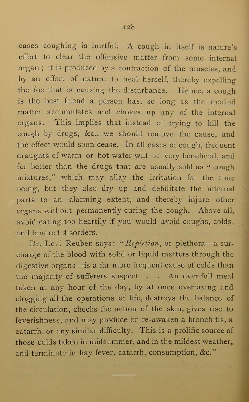 cases coughing is hurtful. A cough in itself is nature’s, effort to clear the offensive matter from some internal organ ; it is produced by a contraction of the muscles, and by an effort of nature to heal herself, thereby expelling the foe that is causing the disturbance. Hence, a cough is the best friend a person has, so long as the morbid matter accumulates and chokes up any of the internal organs. This implies that instead of trying to kill the cough by drugs, &c., we should remove the cause, and the effect would soon cease. In all cases of cough, frequent draughts of warm or hot water will be very beneficial, and far better than the drugs that are usually sold as “ cough mixtures,” which may allay the irritation for the time being, but they also dry up and debilitate the internal parts to an alarming extent, and thereby injure other organs without permanently curing the cough. Above all, avoid eating too heartily if you would avoid coughs, colds, and kindred disorders. Dr. Levi Reuben says: ^'•Repletion, or plethora—a sur- charge of the blood with solid or liquid matters through the digestive organs—is a far more frequent cause of colds than the majority of sufferers suspect . . An over-full meal taken at any hour of the day, by at once overtaxing and clogging all the operations of life, destroys the balance of the circulation, checks the action of the skin, gives rise to feverishness, and may produce or re-awaken a bronchitis, a catarrh, or any similar difficulty. This is a prolific source of those colds taken in midsummer, and in the mildest weather,, and terminate in hay fever, catarrh, consumption, &c.”