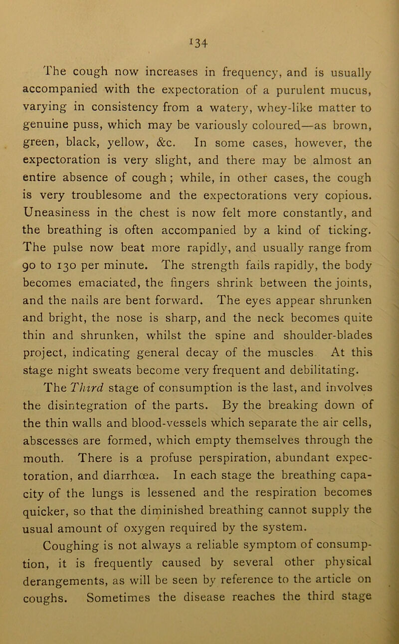 ^34 The cough now increases in frequency, and is usually accompanied with the expectoration of a purulent mucus, varying in consistency from a watery, whey-like matter to genuine puss, which may be variously coloured—as brown, green, black, yellow, &c. In some cases, however, the expectoration is very slight, and there may be almost an entire absence of cough; while, in other cases, the cough is very troublesome and the expectorations very copious. Uneasiness in the chest is now felt more constantly, and the breathing is often accompanied by a kind of ticking. The pulse now beat more rapidly, and usually range from 90 to 130 per minute. The strength fails rapidly, the body becomes emaciated, the fingers shrink between the joints, and the nails are bent forward. The eyes appear shrunken and bright, the nose is sharp, and the neck becomes quite thin and shrunken, whilst the spine and shoulder-blades project, indicating general decay of the muscles At this stage night sweats become very frequent and debilitating. The Third stage of consumption is the last, and involves the disintegration of the parts. By the breaking down of the thin walls and blood-vessels which separate the air cells, abscesses are formed, which empty themselves through the mouth. There is a profuse perspiration, abundant expec- toration, and diarrhoea. In each stage the breathing capa- city of the lungs is lessened and the respiration becomes quicker, so that the diminished breathing cannot supply the usual amount of oxygen required by the system. Coughing is not always a reliable symptom of consump- tion, it is frequently caused by several other physical derangements, as will be seen by reference to the article on coughs. Sometimes the disease reaches the third stage