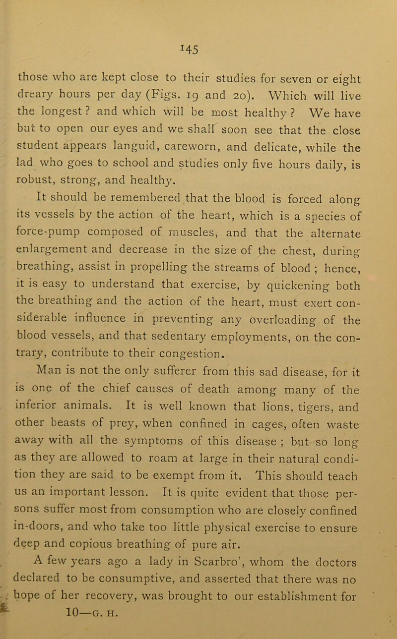 those who are kept close to their studies for seven or eight dreary hours per day (Figs. 19 and 20). Which will live the longest ? and which will be most healthy ? We have but to open our eyes and we shall soon see that the close student appears languid, careworn, and delicate, while the lad who goes to school and studies only five hours daily, is robust, strong, and healthy. It should be remembered that the blood is forced along its vessels by the action of the heart, which is a species of force-pump composed of muscles, and that the alternate enlargement and decrease in the size of the chest, during breathing, assist in propelling the streams of blood ; hence. It is easy to understand that exercise, by quickening both the breathing and the action of the heart, must exert con- siderable influence in preventing any overloading of the blood vessels, and that sedentary employments, on the con- trary, contribute to their congestion. Man is not the only sufferer from this sad disease, for it is one of the chief causes of death among many of the inferior animals. It is well known that lions, tigers, and other beasts of prey, when confined in cages, often waste away with all the symptoms of this disease ; but so long as they are allowed to roam at large in their natural condi- tion they are said to be exempt from it. This should teach us an important lesson. It is quite evident that those per- sons suffer most from consumption who are closely confined in-doors, and who take too little physical exercise to ensure deep and copious breathing of pure air. A few years ago a lady in Scarbro’, whom the doctors declared to be consumptive, and asserted that there was no hope of her recovery, was brought to our establishment for 10—G. H.