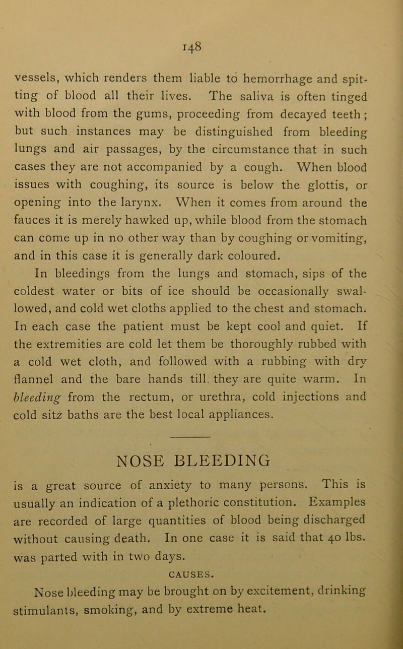 vessels, which renders them liable to hemorrhage and spit- ting of blood all their lives. The saliva is often tinged with blood from the gums, proceeding from decayed teeth ; but such instances may be distinguished from bleeding lungs and air passages, by the circumstance that in such cases they are not accompanied by a cough. When blood issues with coughing, its source is below the glottis, or opening into the larynx. When it comes from around the fauces it is merely hawked up, while blood from the stomach can come up in no other way than by coughing or vomiting, and in this case it is generally dark coloured. In bleedings from the lungs and stomach, sips of the coldest water or bits of ice should be occasionally swal- lowed, and cold wet cloths applied to the chest and stomach. In each case the patient must be kept cool and quiet. If the extremities are cold let them be thoroughly rubbed with a cold wet cloth, and followed with a rubbing with dry flannel and the bare hands till, they are quite warm. In bleeding from the rectum, or urethra, cold injections and cold sitx baths are the best local appliances. NOSE BLEEDING is a great source of anxiety to many persons. This is usually an indication of a plethoric constitution. Examples are recorded of large quantities of blood being discharged without causing death. In one case it is said that 40 lbs. was parted with in two days. CAUSES. Nose bleeding may be brought on by excitement, drinking stimulants, smoking, and by extreme heat.