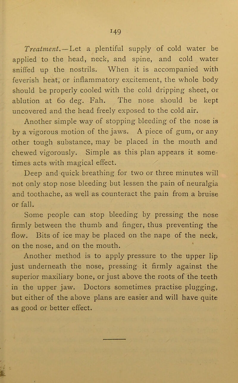 Treatment. —'Let a plentiful supply of cold water be applied to the head, neck, and spine, and cold water sniffed up the nostrils. When it is accompanied with feverish heat, or inflammatory excitement, the whole body should he properly cooled with the cold dripping sheet, or ablution at 6o deg. Fah. The nose should be kept uncovered and the head freely exposed to the cold air. Another simple way of stopping bleeding of the nose is by a vigorous motion of the jaws. A piece of gum, or any other tough substance, may be placed in the mouth and chewed vigorously. Simple as this plan appears it some- times acts with magical effect. Deep and quick breathing for two or three minutes will not only stop nose bleeding but lessen the pain of neuralgia and toothache, as well as counteract the pain from a bruise or fall. Some people can stop bleeding by pressing the nose firmly between the thumb and finger, thus preventing the flow. Bits of ice may be placed on the nape of the neck, on the nose, and on the mouth. Another method is to apply pressure to the upper lip just underneath the nose, pressing it firmly against the superior maxiliary bone, or just above the roots of the teeth in the upper jaw. Doctors sometimes practise plugging, but either of the above plans are easier and will have quite as good or better effect.