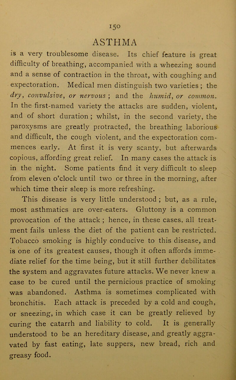 ASTHMA is a very troublesome disease. Its chief feature is great difficulty of breathing, accompanied with a wheezing sound and a sense of contraction in the throat, with coughing and expectoration. Medical men distinguish two varieties ; the dry, convulsive, or nervous ; and the humid, or common. In the first-named variety the attacks are sudden, violent, and of short duration ; whilst, in the second variety, the paroxysms are greatly protracted, the breathing laborious and difficult, the cough violent, and the expectoration com- mences early. At first it is very scanty, but afterwards copious, affording great relief. In many cases the attack is in the night. Some patients find it very difficult to sleep from eleven o’clock until two or three in the morning, after which time their sleep is more refreshing. This disease is very little understood ; but, as a rule, most asthmatics are over-eaters. Gluttony is a common provocation of the attack ; hence, in these cases, all treat- ment fails unless the diet of the patient can be restricted. Tobacco smoking is highly conducive to this disease, and is one of its greatest causes, though it often affords imme- diate relief for the time being, but it still further debilitates the system and aggravates future attacks. We never knew a case to be cured until the pernicious practice of smoking was abandoned. Asthma is sometimes complicated with bronchitis. Each attack is preceded by a cold and cough, or sneezing, in which case it can be greatly relieved by curing the catarrh and liability to cold. It is generally understood to be an hereditary disease, and greatly aggra- vated by fast eating, late suppers, new bread, rich and greasy food.