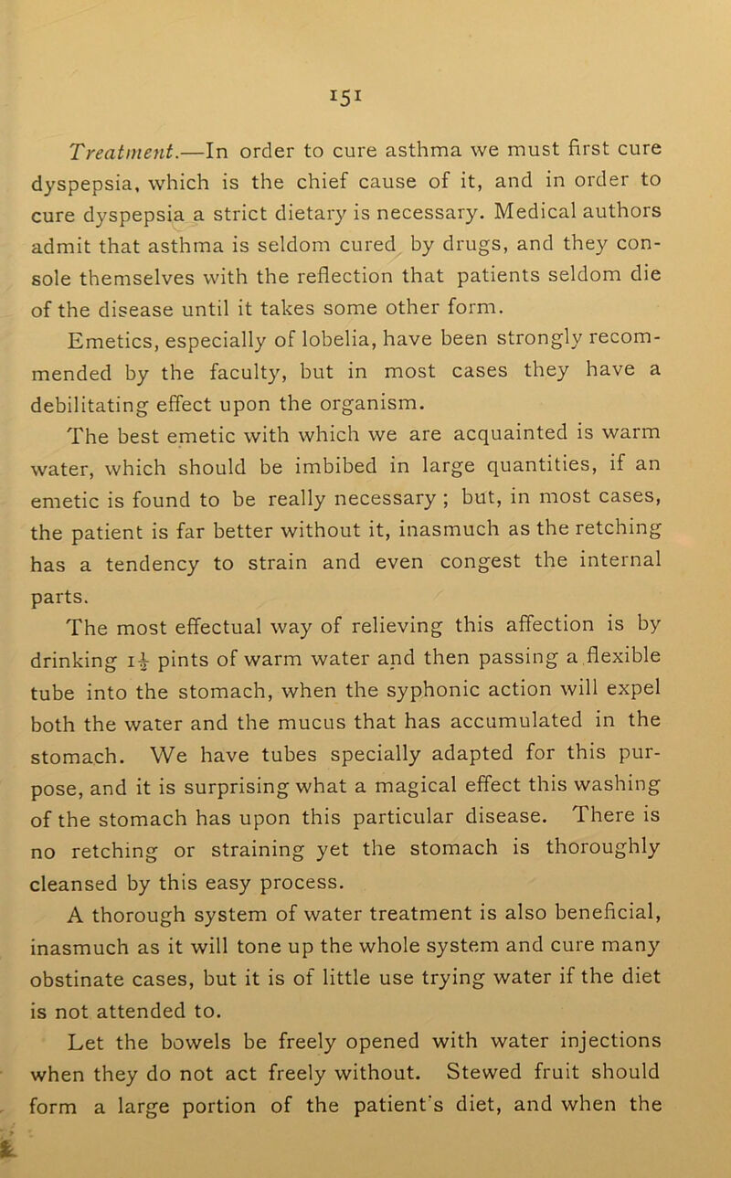 Treatment.—In order to cure asthma we must first cure dyspepsia, which is the chief cause of it, and in order to cure dyspepsia a strict dietary is necessary. Medical authors admit that asthma is seldom cured by drugs, and they con- sole themselves with the reflection that patients seldom die of the disease until it takes some other form. Emetics, especially of lobelia, have been strongly recom- mended by the faculty, but in most cases they have a debilitating effect upon the organism. The best emetic with which we are acquainted is warm water, which should be imbibed in large quantities, if an emetic is found to be really necessary ; but, in most cases, the patient is far better without it, inasmuch as the retching has a tendency to strain and even congest the internal parts. The most effectual way of relieving this affection is by drinking pints of warm water and then passing a ,flexible tube into the stomach, when the syphonic action will expel both the water and the mucus that has accumulated in the stomach. We have tubes specially adapted for this pur- pose, and it is surprising what a magical effect this washing of the stomach has upon this particular disease. There is no retching or straining yet the stomach is thoroughly cleansed by this easy process, A thorough system of water treatment is also beneficial, inasmuch as it will tone up the whole system and cure many obstinate cases, but it is of little use trying water if the diet is not attended to. Let the bowels be freely opened with water injections when they do not act freely without. Stewed fruit should form a large portion of the patient's diet, and when the