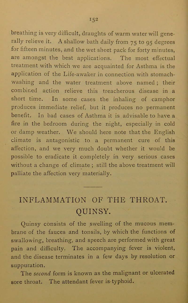 breathing is very difficult, draughts of warm water will gene- rally relieve it. A shallow bath daily from 75 to 95 degrees for fifteen minutes, and the wet sheet pack for forty minutes, are amongst the best applications. The most effectual treatment with which we are acquainted for Asthma is the application of the Life-awaker in connection with stomach- washing and the water treatment above named ; their combined action relieve this treacherous disease in a short time. In some cases the inhaling of camphor produces immediate relief, but it produces no permanent benefit. In bad cases of Asthma it is advisable to have a fire in the bedroom during the night, especially in cold or damp weather. We should here note that the English climate is antagonistic to a permanent cure of this affection, and we very much doubt whether it would be possible to eradicate it completely in very serious cases without a change of climate ; still the above treatment will palliate the affection very materially. INFLAMMATION OF THE THROAT. QUINSY. Quinsy consists of the swelling of the mucous mem- brane of the fauces and tonsils, by which the functions of swallowing, breathing, and speech are performed with great pain and difficulty. The accompanying fever is violent, and the disease terminates in a few days by resolution or suppuration. The second form is known as the malignant or ulcerated sore throat. The attendant fever is-typhoid.