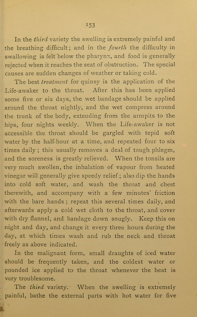 In the tJiird variety the swelling is extremely painful and the breathing difficult; and in the fourth the difficulty in swallowing is felt below the pharynx, and food is generally rejected when it reaches the seat of obstruction. The special causes are sudden changes of weather or taking cold. The best treatment for quinsy is the application of the Life-awaker to the throat. After this has been applied some five or six days, the wet bandage should be applied around the throat nightly, and the wet compress around the trunk of the body, extending from the armpits to the hips, four nights weekly. When the Life-awaker is not accessible the throat should be gargled with tepid soft water by the half-hour at a time, and repeated four to six times daily ; this usually removes a deal of tough phlegm, and the soreness is greatly relieved. When the tonsils are very much swollen, the inhalation of vapour from heated vinegar will generally give speedy relief; also dip the hands into cold soft water, and wash the throat and chest therewith, and accompany with a few minutes’ friction with the bare hands ; repeat this several times daily, and afterwards apply a cold wet cloth to the throat, and cover with dry flannel, and bandage down snugly. Keep this on night and day, and change it every three hours during the day, at which times wash and rub the neck and throat freely as above indicated. In the malignant form, small draughts of iced water should be frequently taken, and the coldest water or pounded ice applied to the throat whenever the heat is very troublesome. t The third variety. When the swelling is extremely painful, bathe the external parts with hot water for five ■ r k.