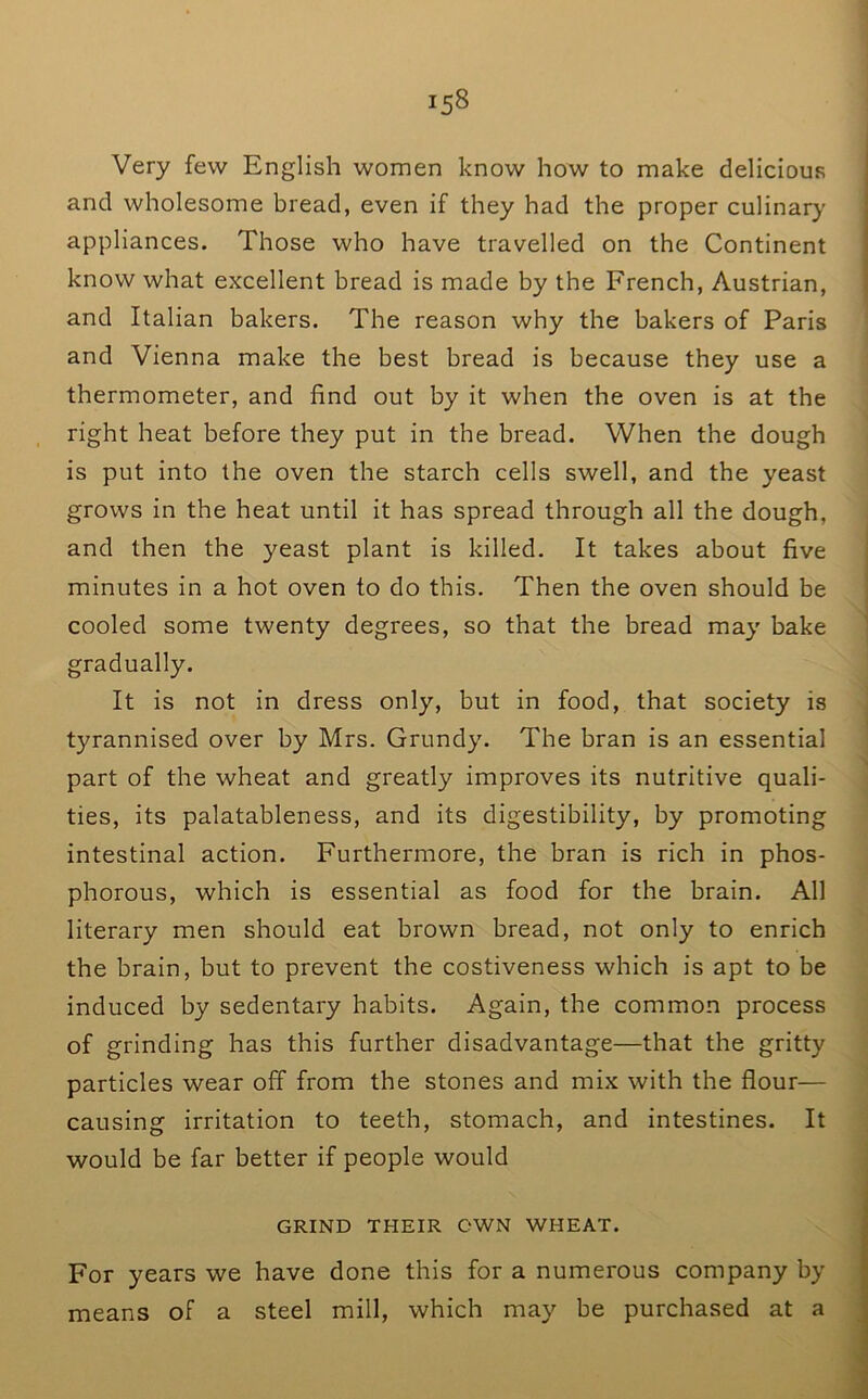 Very few English women know how to make delicious and wholesome bread, even if they had the proper culinary appliances. Those who have travelled on the Continent know what excellent bread is made by the French, Austrian, and Italian bakers. The reason why the bakers of Paris and Vienna make the best bread is because they use a thermometer, and find out by it when the oven is at the right heat before they put in the bread. When the dough is put into the oven the starch cells swell, and the yeast grows in the heat until it has spread through all the dough, and then the yeast plant is killed. It takes about five minutes in a hot oven to do this. Then the oven should be cooled some twenty degrees, so that the bread may bake gradually. It is not in dress only, but in food, that society is tyrannised over by Mrs. Grundy. The bran is an essential part of the wheat and greatly improves its nutritive quali- ties, its palatableness, and its digestibility, by promoting intestinal action. Furthermore, the bran is rich in phos- phorous, which is essential as food for the brain. All literary men should eat brown bread, not only to enrich the brain, but to prevent the costiveness which is apt to be induced by sedentary habits. Again, the common process of grinding has this further disadvantage—that the gritty particles wear off from the stones and mix with the flour— causing irritation to teeth, stomach, and intestines. It would be far better if people would GRIND THEIR OWN WHEAT. For years we have done this for a numerous company by means of a steel mill, which may be purchased at a